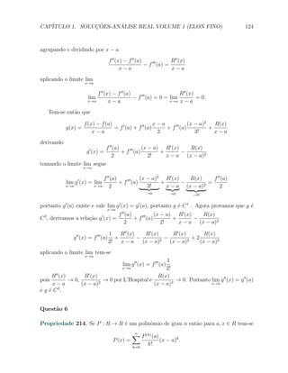 CAP´            ¸˜     ´
   ITULO 1. SOLUCOES-ANALISE REAL VOLUME 1 (ELON FINO)                                     124



agrupando e dividindo por x − a
                                      f ′′ (x) − f ′′ (a)    ′′′    R′′ (x)
                                                          − f (a) =
                                             x−a                    x−a
aplicando o limite lim
                     x→a

                           f ′′ (x) − f ′′ (a)                       R′′ (x)
                       lim                     − f ′′′ (a) = 0 = lim         = 0.
                       x→a        x−a                            x→a x − a


   Tem-se ent˜o que
             a

                     f (x) − f (a)                      x−a             (x − a)2   R(x)
            g(x) =                 = f ′ (a) + f ′′ (a)     + f ′′′ (a)          +
                         x−a                             2                 3!      x−a
derivando
                          f ′′ (a)             (x − a) R′ (x)   R(x)
                      g ′ (x) =    + f ′′′ (a)        +       −
                              2                   2!    x − a (x − a)2
tomando o limite lim segue
                     x→a

                               f ′′ (a)             (x − a)2 R′ (x)   R(x)     f ′′ (a)
            lim g ′ (x) = lim           + f ′′′ (a)         +       −        =
            x→a            x→a     2                   3!     x − a (x − a)2       2
                                                         →0            →0     →0


portanto g ′ (a) existe e vale lim g ′ (x) = g ′ (a), portanto g ´ C 1 . Agora provamos que g ´
                                                                 e                            e
                                  x→a
                                          f ′′ (a)             (x − a) R′ (x)   R(x)
C 2 , derivamos a rela¸ao g ′ (x) =
                      c˜                           + f ′′′ (a)        +       −
                                              2                   2!    x − a (x − a)2

                                      1    R′′ (x)    R′ (x)   R′ (x)       R(x)
               g ′′ (x) = f ′′′ (a)      +         −         −         +2
                                      2!   x−a       (x − a)2 (x − a)2    (x − a)3
aplicando o limite lim tem-se
                     x→a
                                                    1
                                            lim g ′′ (x) = f ′′′ (a)
                                            x→a     2!
       ′′           ′
      R (x)       R (x)                          R(x)
pois        → 0,          → 0 por L’Hospital e          → 0. Portanto lim g ′′ (x) = g ′′ (a)
      x−a        (x − a)2                      (x − a)3               x→a
e g ´ C 2.
    e


Quest˜o 6
     a

Propriedade 214. Se P : R → R ´ um polinˆmio de grau n ent˜o para a, x ∈ R tem-se
                              e         o                 a
                                                  ∑ P (k) (a)
                                                  n
                                        P (x) =                 (x − a)k .
                                                  k=0
                                                          k!
 