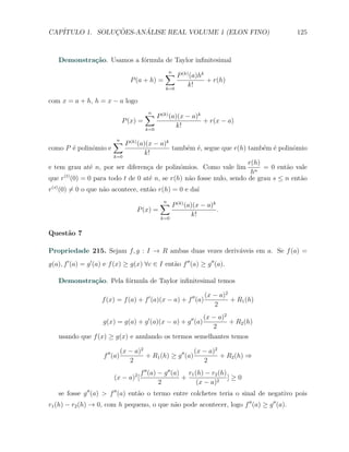 CAP´            ¸˜     ´
   ITULO 1. SOLUCOES-ANALISE REAL VOLUME 1 (ELON FINO)                                        125



    Demonstra¸˜o. Usamos a f´rmula de Taylor inﬁnitesimal
             ca             o
                                                  ∑ P (k) (a)hk
                                                  n
                                    P (a + h) =                     + r(h)
                                                  k=0
                                                             k!

com x = a + h, h = x − a logo
                                           ∑ P (k) (a)(x − a)k
                                           n
                                 P (x) =                           + r(x − a)
                                           k=0
                                                        k!

                          ∑ P (k) (a)(x − a)k
                          n
como P ´ polinˆmio e
       e      o                                        tamb´m ´, segue que r(h) tamb´m ´ polinˆmio
                                                           e e                      e e       o
                           k=0
                                           k!
                                                                    r(h)
e tem grau at´ n, por ser diferen¸a de polinˆmios. Como vale lim
             e                   c          o                            = 0 ent˜o vale
                                                                                a
                                                                     hn
que r (0) = 0 para todo t de 0 at´ n, se r(h) n˜o fosse nulo, sendo de grau s ≤ n ent˜o
     (t)
                                 e             a                                     a
r(s) (0) ̸= 0 o que n˜o acontece, ent˜o r(h) = 0 e da´
                     a               a               ı

                                                 ∑ P (k) (a)(x − a)k
                                                 n
                                       P (x) =                         .
                                                 k=0
                                                              k!

Quest˜o 7
     a

Propriedade 215. Sejam f, g : I → R ambas duas vezes deriv´veis em a. Se f (a) =
                                                          a
g(a), f ′ (a) = g ′ (a) e f (x) ≥ g(x) ∀c ∈ I ent˜o f ′′ (a) ≥ g ′′ (a).
                                                 a

    Demonstra¸˜o. Pela f´rmula de Taylor inﬁnitesimal temos
             ca         o

                                                                   (x − a)2
                     f (x) = f (a) + f ′ (a)(x − a) + f ′′ (a)              + R1 (h)
                                                                      2
                                                    (x − a)2
                      g(x) = g(a) + g ′ (a)(x − a) + g ′′ (a)+ R2 (h)
                                                       2
    usando que f (x) ≥ g(x) e anulando os termos semelhantes temos

                                 (x − a)2                     (x − a)2
                      f ′′ (a)            + R1 (h) ≥ g ′′ (a)          + R2 (h) ⇒
                                    2                            2
                                        f ′′ (a) − g ′′ (a) r1 (h) − r2 (h)
                           (x − a)2 [                      +                ]≥0
                                                 2              (x − a)2
    se fosse g ′′ (a) > f ′′ (a) ent˜o o termo entre colchetes teria o sinal de negativo pois
                                    a
r1 (h) − r2 (h) → 0, com h pequeno, o que n˜o pode acontecer, logo f ′′ (a) ≥ g ′′ (a).
                                           a
 