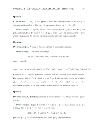 CAP´            ¸˜     ´
   ITULO 1. SOLUCOES-ANALISE REAL VOLUME 1 (ELON FINO)                                                127



Quest˜o 2
     a

                                             ıtico n˜o degenerado c ∈ int(I) e f ′′ ´
Propriedade 217. Se f : I → R possui ponto cr´      a                               e
    ınua, ent˜o existe δ > 0 tal que f ´ convexa ou cˆncava em (c − δ, c + δ).
cont´        a                         e             o

             ca                ıtico c ´ n˜o degenerado ent˜o f ′′ (c) > 0 ou f ′′ (c) < 0
    Demonstra¸˜o. Se o ponto cr´       e a                 a
pela continuidade de f ′′ existe δ > 0 tal que x ∈ (c − δ, c + δ) implica f ′′ (x) > 0 ou
f ′′ (x) < 0, portanto f ´ convexa ou cˆncava em tal intervalo, respectivamente.
                         e             o


Quest˜o 3
     a

Propriedade 218. A soma de fun¸˜es convexas ´ uma fun¸ao convexa .
                              co            e        c˜

    Demonstra¸˜o. Temos que mostrar que
             ca

                      (f + g)(t1 a1 + t2 a2 ) ≤ t1 (f + g)(a1 ) + t2 (f + g)(a2 )

onde t1 + t2 = 1.



f (t1 a1 +t2 a2 )+g(t1 a1 +t2 a2 ) ≤ t1 f (a1 )+t2 f (a2 )+t1 g(a1 )+t2 g(a2 ) = t1 (f +g)(a1 )+t2 (f +g)(a2 )   .

Exemplo 62. O produto de fun¸oes convexas pode n˜o resultar numa fun¸ao convexa.
                            c˜                  a                   c˜
Por exemplo f (x) = x2 − 1 e g(x) = x2 de R em R s˜o convexas, por´m seu produto
                                                  a               e
p(x) = x4 − x2 n˜o ´ convexa, pois p′ (x) = 4x3 − 2x, p′′ (x) = 12x2 − 2, em x = 0 o
                a e
resultado ´ negativo, se ela fosse convexa deveria resultar um valor n˜o negativo.
          e                                                           a


Quest˜o 4
     a

Propriedade 219. Toda fun¸˜o convexa ´ quase-convexa e toda fun¸˜o cˆncava ´ quase
                         ca          e                         ca o        e
cˆncava.
 o

    Demonstra¸˜o. Sejam f convexa e A = {x ∈ I | f (x) ≤ c} dados x, y ∈ A e
             ca
z ∈ [x, y] tem-se z = t1 x + t2 y com t1 + t2 = 1 ent˜o
                                                     a

                    f (z) = f (t1 x + t2 y) ≤ t1 f (x) + t2 f (y) ≤ (t1 + t2 )c = c

portanto f (z) ≤ c e A ´ um intervalo, isso prova que f ´ quase-convexa.
                       e                                e
 