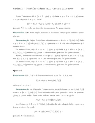 CAP´            ¸˜     ´
   ITULO 1. SOLUCOES-ANALISE REAL VOLUME 1 (ELON FINO)                                 128



   Sejam f cˆncava e B = {x ∈ I | f (x) ≥ c} dados x, y ∈ B e z ∈ [x, y] tem-se
            o
z = t1 x + t2 y com t1 + t2 = 1 ent˜o
                                   a

                  f (z) = f (t1 x + t2 y) ≥ t1 f (x) + t2 f (y) ≥ (t1 + t2 )c = c

portanto f (z) ≥ c e B ´ um intervalo, isso prova que f ´ quase-cˆncava.
                       e                                e        o

Propriedade 220. Toda fun¸ao mon´tona ´ ao mesmo tempo quase-convexa e quase
                         c˜     o     e
cˆncava.
 o

   Demonstra¸˜o. Sejam f mon´tona n˜o-decrescente e A = {x ∈ I | f (x) ≤ c} dado
            ca              o      a
x, y ∈ A e z ∈ [x, y] vale f (z) ≤ f (y) ≤ c portanto z ∈ A. A ´ intervalo portanto f ´
                                                               e                      e
quase-convexa.
   Da mesma forma, seja B = {x ∈ I | f (x) ≥ c} dados x, y ∈ B e z ∈ [x, y] ,
c ≤ f (x) ≤ f (z) portanto c ≤ f (z) e B ´ um intervalo, portanto f ´ quase-cˆncava.
                                         e                          e        o
   Sejam f mon´tona n˜o-crescente e A = {x ∈ I | f (x) ≤ c} dado x, y ∈ A e z ∈ [x, y]
              o      a
vale f (z) ≤ f (x) ≤ c portanto z ∈ A. A ´ intervalo portanto f ´ quase-convexa.
                                         e                      e
   Da mesma forma, seja B = {x ∈ I | f (x) ≥ c} dados x, y ∈ B e z ∈ [x, y] ,
c ≤ f (y) ≤ f (z) portanto c ≤ f (z) e B ´ um intervalo, portanto f ´ quase-cˆncava.
                                         e                          e        o


Quest˜o 5
     a

Propriedade 221. f : I → R ´ quase-convexa ⇔ x, y ∈ I e t ∈ [0, 1] vale
                           e

                                f (t1 x + t2 y) ≤ max{f (x), f (y)}

onde t1 = 1 − t, t2 = t.

   Demonstra¸˜o. ⇒ .) Suponha f quase-convexa, ent˜o deﬁnimos c = max{f (x), f (y)}
            ca                                    a
como A = {x ∈ I | f (x) ≤ c} ´ um intervalo, ent˜o para qualquer z entre x e y tem-se
                             e                  a
f (z) ≤ c, por´m, todo z dessa forma pode ser escrito como z = t1 x + t2 y da´
              e                                                              ı

                                f (t1 x + t2 y) ≤ max{f (x), f (y)}.

   ⇐ .) Sejam x, y ∈ A = {x ∈ I | f (x) ≤ c} ent˜o A ´ intervalo pois dado z entre x e y
                                                a    e
tem-se z = t1 x + t2 y e vale

                            f (t1 x + t2 y) ≤ max{f (x), f (y)} ≤ c

portanto A ´ um intervalo.
           e
 