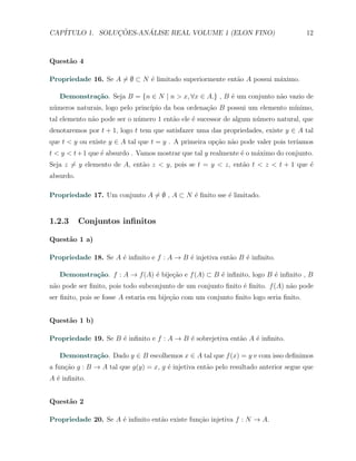 CAP´            ¸˜     ´
   ITULO 1. SOLUCOES-ANALISE REAL VOLUME 1 (ELON FINO)                                  12



Quest˜o 4
     a

Propriedade 16. Se A ̸= ∅ ⊂ N ´ limitado superiormente ent˜o A possui m´ximo.
                              e                           a            a

   Demonstra¸˜o. Seja B = {n ∈ N | n > x, ∀x ∈ A.} , B ´ um conjunto n˜o vazio de
            ca                                         e              a
n´meros naturais, logo pelo princ´
 u                               ıpio da boa ordena¸ao B possui um elemento m´
                                                   c˜                        ınimo,
tal elemento n˜o pode ser o n´mero 1 ent˜o ele ´ sucessor de algum n´mero natural, que
              a              u          a      e                    u
denotaremos por t + 1, logo t tem que satisfazer uma das propriedades, existe y ∈ A tal
que t < y ou existe y ∈ A tal que t = y . A primeira op¸˜o n˜o pode valer pois ter´
                                                       ca a                       ıamos
t < y < t + 1 que ´ absurdo . Vamos mostrar que tal y realmente ´ o m´ximo do conjunto.
                  e                                             e    a
Seja z ̸= y elemento de A, ent˜o z < y, pois se t = y < z, ent˜o t < z < t + 1 que ´
                              a                               a                    e
absurdo.

Propriedade 17. Um conjunto A ̸= ∅ , A ⊂ N ´ ﬁnito sse ´ limitado.
                                           e           e


1.2.3      Conjuntos inﬁnitos

Quest˜o 1 a)
     a

Propriedade 18. Se A ´ inﬁnito e f : A → B ´ injetiva ent˜o B ´ inﬁnito.
                     e                     e             a    e

   Demonstra¸˜o. f : A → f (A) ´ bije¸ao e f (A) ⊂ B ´ inﬁnito, logo B ´ inﬁnito , B
            ca                 e     c˜              e                 e
n˜o pode ser ﬁnito, pois todo subconjunto de um conjunto ﬁnito ´ ﬁnito. f (A) n˜o pode
 a                                                             e               a
ser ﬁnito, pois se fosse A estaria em bije¸˜o com um conjunto ﬁnito logo seria ﬁnito.
                                          ca


Quest˜o 1 b)
     a

Propriedade 19. Se B ´ inﬁnito e f : A → B ´ sobrejetiva ent˜o A ´ inﬁnito.
                     e                     e                a    e

   Demonstra¸˜o. Dado y ∈ B escolhemos x ∈ A tal que f (x) = y e com isso deﬁnimos
            ca
a fun¸˜o g : B → A tal que g(y) = x, g ´ injetiva ent˜o pelo resultado anterior segue que
     ca                                e             a
A ´ inﬁnito.
  e


Quest˜o 2
     a

Propriedade 20. Se A ´ inﬁnito ent˜o existe fun¸ao injetiva f : N → A.
                     e            a            c˜
 