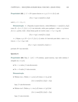 CAP´            ¸˜     ´
   ITULO 1. SOLUCOES-ANALISE REAL VOLUME 1 (ELON FINO)                              129



Propriedade 222. f : I → R ´ quase-cˆncava ⇔ x, y ∈ I e t ∈ [0, 1] vale
                           e        o

                                f (t1 x + t2 y) ≥ max{f (x), f (y)}

onde t1 = 1 − t, t2 = t.

   Demonstra¸˜o. ⇒ .) Suponha f quase-cˆncava , ent˜o deﬁnimos c = max{f (x), f (y)}
            ca                         o           a
como B = {x ∈ I | f (x) ≥ c} ´ um intervalo, ent˜o para qualquer z entre x e y tem-se
                             e                  a
f (z) ≥ c, por´m, todo z dessa forma pode ser escrito como z = t1 x + t2 y da´
              e                                                              ı

                                f (t1 x + t2 y) ≥ max{f (x), f (y)}.

   ⇐ .) Sejam x, y ∈ B = {x ∈ I | f (x) ≥ c} ent˜o A ´ intervalo pois dado z entre x e y
                                                a    e
tem-se z = t1 x + t2 y e vale

                            f (t1 x + t2 y) ≥ max{f (x), f (y)} ≥ c

portanto B ´ um intervalo.
           e


Quest˜o 6
     a

Propriedade 223. Seja f : [a, b] → R cont´
                                         ınua, quase-convexa, cujo valor m´
                                                                          ınimo ´
                                                                                e
atingido em c ∈ [a, b].

   X Se c = a ent˜o f ´ n˜o-decrescente.
                 a    e a

   X Se c = b ent˜o f ´ n˜o-crescente.
                 a    e a

   Demonstra¸˜o.
            ca

      ınimo em a. Dados x < y em [a, b] temos x ∈ [a, y] da´
   X M´                                                    ı

                                   f (x) ≤ max{f (a), f (y)} = f (y)

      logo f ´ n˜o-decrescente.
             e a

      ınimo em b. Dados y < x em [a, b] temos x ∈ [y, b] da´
   X M´                                                    ı

                                   f (x) ≤ max{f (b), f (y)} = f (y)

      logo f ´ n˜o-crescente.
             e a
 