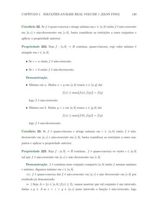 CAP´            ¸˜     ´
   ITULO 1. SOLUCOES-ANALISE REAL VOLUME 1 (ELON FINO)                                  130



                   e                         ınimo em c ∈ (a, b) ent˜o f ´ n˜o-crescente
Corol´rio 32. Se f ´ quase-convexa e atinge m´
     a                                                              a    e a
em [a, c] e n˜o-decrescente em [c, b], basta considerar as restri¸oes a esses conjuntos e
             a                                                   c˜
aplicar a propriedade anterior.

Propriedade 224. Seja f : [a, b] → R cont´
                                         ınua, quase-cˆncava, cujo valor m´
                                                      o                   ınimo ´
                                                                                e
atingido em c ∈ [a, b].

   X Se c = a ent˜o f ´ n˜o-crescente.
                 a    e a

   X Se c = b ent˜o f ´ n˜o-decrescente.
                 a    e a

   Demonstra¸˜o.
            ca

      ınimo em a. Dados x < y em [a, b] temos x ∈ [a, y] da´
   X M´                                                    ı

                                  f (x) ≥ max{f (a), f (y)} = f (y)

      logo f ´ n˜o-crescente.
             e a

      ınimo em b. Dados y < x em [a, b] temos x ∈ [y, b] da´
   X M´                                                    ı

                                  f (x) ≥ max{f (b), f (y)} = f (y)

      logo f ´ n˜o-decrescente.
             e a

                   e        o                ınimo em c ∈ (a, b) ent˜o f ´ n˜o-
Corol´rio 33. Se f ´ quase-cˆncava e atinge m´
     a                                                              a    e a
decrescente em [a, c] e n˜o-crescente em [c, b], basta considerar as restri¸oes a esses con-
                         a                                                 c˜
juntos e aplicar a propriedade anterior.

Propriedade 225. Seja f : [a, b] → R cont´
                                         ınua. f ´ quase-convexa ⇔ existe c ∈ [a, b]
                                                 e
tal que f ´ n˜o-crescente em [a, c] e n˜o decrescente em [c, b].
          e a                          a

   Demonstra¸˜o. f ´ cont´
            ca     e     ınua num conjunto compacto [a, b] ent˜o f assume m´ximo
                                                              a            a
e m´               ınimo em c ∈ [a, b].
   ınimo, digamos m´
   ⇒). f ´ quase-convexa da´ f ´ n˜o-crescente em [a, c] e n˜o decrescente em [c, b] por
         e                 ı e a                            a
resultado j´ demonstrado.
           a
   ⇐ .) Seja A = {x ∈ [a, b] |f (x) ≤ l}, vamos mostrar que tal conjunto ´ um intervalo,
                                                                         e
dados x, y ∈ A se x < z < y ∈ [a, c] nesse intervalo a fun¸˜o ´ n˜o-crescente, logo
                                                          ca e a
 