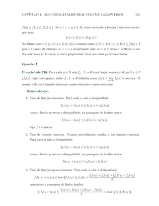 CAP´            ¸˜     ´
   ITULO 1. SOLUCOES-ANALISE REAL VOLUME 1 (ELON FINO)                                                        131



f (y) ≤ f (z) ≤ f (x) ≤ l. Se x < z < y ∈ [c, b], nesse intervalo a fun¸˜o ´ n˜o-decrescente
                                                                       ca e a
portanto
                                         f (x) ≤ f (z) ≤ f (y) ≤ l

No ultimo caso x ∈ [a, c] e y ∈ [c, b], f (c) ´ m´
   ´                                          e ınimo ent˜o f (c) ≤ f (x) ≤ l e f (c) ≤ f (y) ≤ l
                                                         a
       e           ınimo, se z = c a propriedade vale, se z ̸= c ent˜o z pertence a um
pois c ´ ponto de m´                                                a
dos intervalos (c, b) ou (a, c) da´ a propriedade reca´ nos casos j´ demonstrados.
                                  ı                   ı            a


Quest˜o 7
     a

Propriedade 226. Para cada n ∈ N seja fn : I → R uma fun¸˜o convexa tal que ∀ x ∈ I
                                                        ca
(fn (x)) seja convergente, ent˜o f : I → R deﬁnida como f (x) = lim fn (x) ´ convexa. O
                              a                                            e
                                                                                      n→∞

mesmo vale para fun¸oes cˆncavas, quase-cˆncavas e quase-convexas.
                   c˜    o               o

   Demonstra¸˜o.
            ca

   1. Caso de fun¸˜es convexas. Para cada n vale a desigualdade
                 co

                                     fn (t1 x1 + t2 x2 ) ≤ t1 fn (x1 ) + t2 fn (x2 )

      como o limite preserva a desigualdade, na passagem do limites temos

                                      f (t1 x1 + t2 x2 ) ≤ t1 f (x1 ) + t2 f (x2 ).

      logo f ´ convexa.
             e

   2. Caso de fun¸oes cˆncavas. Usamos procedimento similar a das fun¸˜es convexas.
                 c˜    o                                             co
      Para cada n vale a desigualdade

                                     fn (t1 x1 + t2 x2 ) ≥ t1 fn (x1 ) + t2 fn (x2 )

      como o limite preserva a desigualdade, na passagem do limites temos

                                      f (t1 x1 + t2 x2 ) ≥ t1 f (x1 ) + t2 f (x2 )

   3. Caso de fun¸˜es quase-convexas. Para cada n vale a desigualdade
                 co
                                                                fn (x1 ) + fn (x2 ) + |fn (x1 ) − fn (x2 )|
           fn (t1 x1 + t2 x2 ) ≤ max{fn (x1 ), fn (x2 )} =
                                                                                     2
      novamente a passagem do limite implica
                                     f (x1 ) + f (x2 ) + |f (x1 ) − f (x2 )|
              f (t1 x1 + t2 x2 ) ≤                                           = max{f (x1 ), f (x2 )}.
                                                        2
 