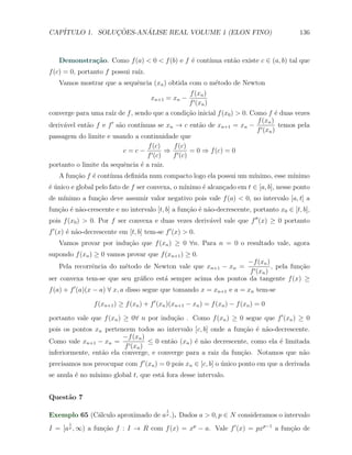 CAP´            ¸˜     ´
   ITULO 1. SOLUCOES-ANALISE REAL VOLUME 1 (ELON FINO)                                    136



            ca                              e     ınua ent˜o existe c ∈ (a, b) tal que
   Demonstra¸˜o. Como f (a) < 0 < f (b) e f ´ cont´       a
f (c) = 0, portanto f possui ra´
                               ız.
   Vamos mostrar que a sequˆncia (xn ) obtida com o m´todo de Newton
                           e                         e
                                                     f (xn )
                                      xn+1 = xn −
                                                     f ′ (xn )
converge para uma ra´ de f , sendo que a condi¸ao inicial f (x0 ) > 0. Como f ´ duas vezes
                     ız                          c˜                              e
                                                                         f (xn )
deriv´vel ent˜o f e f ′ s˜o cont´
     a       a           a      ınuas se xn → c ent˜o de xn+1 = xn − ′
                                                     a                             temos pela
                                                                         f (xn )
passagem do limite e usando a continuidade que
                                   f (c)   f (c)
                           c=c− ′        ⇒ ′      = 0 ⇒ f (c) = 0
                                  f (c)    f (c)
portanto o limite da sequˆncia ´ a raiz.
                           e    e
   A fun¸˜o f ´ cont´
        ca    e     ınua deﬁnida num compacto logo ela possui um m´
                                                                  ınimo, esse m´
                                                                               ınimo
e´                                              ınimo ´ alcan¸ado em t ∈ [a, b], nesse ponto
´ unico e global pelo fato de f ser convexa, o m´     e      c
de m´
    ınimo a fun¸ao deve assumir valor negativo pois vale f (a) < 0, no intervalo [a, t] a
               c˜
fun¸˜o ´ n˜o-crescente e no intervalo [t, b] a fun¸ao ´ n˜o-decrescente, portanto x0 ∈ [t, b],
   ca e a                                         c˜ e a
pois f (x0 ) > 0. Por f ser convexa e duas vezes deriv´vel vale que f ′′ (x) ≥ 0 portanto
                                                      a
f ′ (x) ´ n˜o-decrescente em [t, b] tem-se f ′ (x) > 0.
        e a
   Vamos provar por indu¸ao que f (xn ) ≥ 0 ∀n. Para n = 0 o resultado vale, agora
                        c˜
supondo f (xn ) ≥ 0 vamos provar que f (xn+1 ) ≥ 0.
                                                              −f (xn )
   Pela recorrˆncia do m´todo de Newton vale que xn+1 − xn =
              e         e                                                , pela fun¸ao
                                                                                   c˜
                                                               f ′ (xn )
ser convexa tem-se que seu gr´ﬁco est´ sempre acima dos pontos da tangente f (x) ≥
                             a       a
f (a) + f ′ (a)(x − a) ∀ x, a disso segue que tomando x = xn+1 e a = xn tem-se

                f (xn+1 ) ≥ f (xn ) + f ′ (xn )(xn+1 − xn ) = f (xn ) − f (xn ) = 0

portanto vale que f (xn ) ≥ 0∀ n por indu¸˜o . Como f (xn ) ≥ 0 segue que f ′ (xn ) ≥ 0
                                         ca
pois os pontos xn pertencem todos ao intervalo [c, b] onde a fun¸ao ´ n˜o-decrescente.
                                                                  c˜ e a
                         −f (xn )
Como vale xn+1 − xn = ′           ≤ 0 ent˜o (xn ) ´ n˜o decrescente, como ela ´ limitada
                                         a        e a                         e
                          f (xn )
inferiormente, ent˜o ela converge, e converge para a raiz da fun¸˜o. Notamos que n˜o
                  a                                              ca                   a
precisamos nos preocupar com f ′ (xn ) = 0 pois xn ∈ [c, b] o unico ponto em que a derivada
                                                              ´
se anula ´ no m´
         e     ınimo global t, que est´ fora desse intervalo.
                                      a


Quest˜o 7
     a
                                            1
Exemplo 65 (C´lculo aproximado de a p .). Dados a > 0, p ∈ N consideramos o intervalo
             a
       1
I = [a p , ∞) a fun¸ao f : I → R com f (x) = xp − a. Vale f ′ (x) = pxp−1 a fun¸ao de
                   c˜                                                          c˜
 
