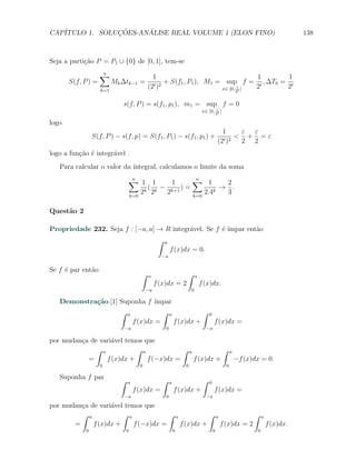 CAP´            ¸˜     ´
   ITULO 1. SOLUCOES-ANALISE REAL VOLUME 1 (ELON FINO)                                                                                 138



Seja a parti¸ao P = P1 ∪ {0} de [0, 1], tem-se
            c˜
                    ∑
                    n
                                            1                                  1       1
       S(f, P ) =         Mk ∆tk−1 =             + S(f1 , P1 ), M1 = sup f = t , ∆T0 = t
                    k=1
                                          (2t )2                    x∈ [0, 1 ]
                                                                            t
                                                                               2      2
                                                                                                             2


                             s(f, P ) = s(f1 , p1 ), m1 = sup f = 0
                                                                                          1
                                                                                   x∈ [0, 2t ]

logo
                                                                                                 1      ε ε
                 S(f, P ) − s(f, p) = S(f1 , P1 ) − s(f1 , p1 ) +                                 t )2
                                                                                                       < + =ε
                                                                                               (2       2 2
logo a fun¸ao ´ integr´vel .
          c˜ e        a
   Para calcular o valor da integral, calculamos o limite da soma
                                ∑ 1 1
                                 n
                                            1     ∑ 1
                                                   n
                                                            2
                                      ( − k+1 ) =
                                     k 2k                k
                                                           → .
                                k=0
                                    2     2       k=0
                                                      2.4   3

Quest˜o 2
     a

Propriedade 232. Seja f : [−a, a] → R integr´vel. Se f ´ ´
                                            a          e ımpar ent˜o
                                                                  a
                                                ∫   a
                                                        f (x)dx = 0.
                                                 −a


Se f ´ par ent˜o
     e        a
                                      ∫   a                           ∫       a
                                               f (x)dx = 2                        f (x)dx.
                                          −a                              0

   Demonstra¸˜o.[1] Suponha f ´
            ca                  ımpar
                    ∫ a           ∫ a           ∫                                      0
                        f (x)dx =     f (x)dx +                                            f (x)dx =
                             −a                     0                                −a

por mudan¸a de vari´vel temos que
         c          a
              ∫ a           ∫ a            ∫                              a                        ∫     a
           =      f (x)dx +     f (−x)dx =                                    f (x)dx +                      −f (x)dx = 0.
                    0                 0                               0                              0

   Suponha f par            ∫                       ∫                              ∫
                                a                       a                              0
                                    f (x)dx =               f (x)dx +                      f (x)dx =
                             −a                     0                                −a

por mudan¸a de vari´vel temos que
         c         a
         ∫ a           ∫ a            ∫                         a                      ∫       a                   ∫    a
       =     f (x)dx +     f (−x)dx =                               f (x)dx +                      f (x)dx = 2              f (x)dx.
             0                  0                           0                              0                        0
 