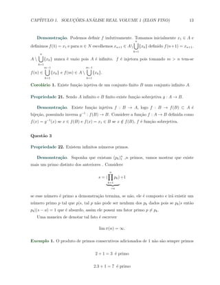 CAP´            ¸˜     ´
   ITULO 1. SOLUCOES-ANALISE REAL VOLUME 1 (ELON FINO)                                 13



   Demonstra¸˜o. Podemos deﬁnir f indutivamente. Tomamos inicialmente x1 ∈ A e
                ca
                                                     ∪
                                                     n
deﬁnimos f (1) = x1 e para n ∈ N escolhemos xn+1 ∈ A {xk } deﬁnido f (n+1) = xn+1 .
                                                                      k=1
     ∪
     n
A        {xk } nunca ´ vazio pois A ´ inﬁnito. f ´ injetora pois tomando m > n tem-se
                      e              e            e
     k=1
           ∪
           m−1                         ∪
                                       m−1
f (n) ∈          {xk } e f (m) ∈ A          {xk }.
           k=1                         k=1

Corol´rio 1. Existe fun¸ao injetiva de um conjunto ﬁnito B num conjunto inﬁnito A.
     a                 c˜

Propriedade 21. Sendo A inﬁnito e B ﬁnito existe fun¸˜o sobrejetiva g : A → B.
                                                    ca

   Demonstra¸˜o. Existe fun¸˜o injetiva f : B → A, logo f : B → f (B) ⊂ A ´
            ca             ca                                             e
bije¸˜o, possuindo inversa g −1 : f (B) → B. Considere a fun¸ao f : A → B deﬁnida como
    ca                                                      c˜
f (x) = g −1 (x) se x ∈ f (B) e f (x) = x1 ∈ B se x ∈ f (B), f ´ fun¸ao sobrejetiva.
                                                    /          e    c˜


Quest˜o 3
     a

Propriedade 22. Existem inﬁnitos n´meros primos.
                                  u

   Demonstra¸˜o. Suponha que existam (pk )n ,n primos, vamos mostrar que existe
            ca                            1

mais um primo distinto dos anteriores . Considere
                                                      ∏
                                                      n
                                                s=(         pk ) +1
                                                      k=1
                                                       =a

se esse n´mero ´ primo a demonstra¸˜o termina, se n˜o, ele ´ composto e ir´ existir um
         u     e                  ca               a       e              a
n´mero primo p tal que p|s, tal p n˜o pode ser nenhum dos pk dados pois se pk |s ent˜o
 u                                 a                                                a
pk |(s − a) = 1 que ´ absurdo, assim ele possui um fator primo p ̸= pk .
                    e
   Uma maneira de denotar tal fato ´ escrever
                                   e

                                                 lim π(n) = ∞.

Exemplo 1. O produto de primos consecutivos adicionados de 1 n˜o s˜o sempre primos
                                                              a a

                                              2 + 1 = 3 ´ primo
                                                        e

                                             2.3 + 1 = 7 ´ primo
                                                         e
 