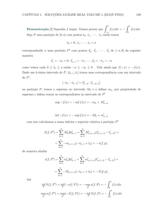 CAP´            ¸˜     ´
   ITULO 1. SOLUCOES-ANALISE REAL VOLUME 1 (ELON FINO)                                                                    139


                                                                                    ∫   0                     ∫   a
    Demonstra¸˜o.[2] Suponha f ´
             ca                ımpar .Vamos provar que                                      f (x)dx = −               f (x)dx.
                                                                                     −a                       0
    Seja P uma parti¸ao de [0, a] com pontos t0 , t1 , · · · , tn ent˜o temos
                    c˜                                               a

                                                t0 = 0, t1 , · · · , tn = a

correspondendo a uma parti¸ao P ′ com pontos t′0 , t′1 , · · · , t′n de [−a, 0] da seguinte
                          c˜
maneira
                        t′n = −t0 = 0, t′n−1 = −t1 , · · · , t′0 = −tn = −a

como temos cada 0 ≤ tk ≤ a ent˜o −a ≤ −tk ≤ 0 . Vale ainda que f (−x) = −f (x).
                              a
Dado um k-´simo intervalo de P , [tk−1 , tk ] temos uma correspondˆncia com um intervalo
          e                                                       e
de P ′ ,
                                            [−tk , −tk−1 ] = [t′n−k , t′n−k+1 ],

na parti¸ao P , temos o supremo no intervalo Mk e o ´
        c˜                                          ınﬁmo mk , por propriedade de
          ınﬁmo temos os correspondentes no intervalo de P ′
supremo e ´

                                                                    ′
                                  sup −f (x) = − inf f (x) = −mk = Mn−k



                                  inf −f (x) = − sup f (x) = −Mk = m′n−k

    com isso calculamos a soma inferior e superior relativa a parti¸ao P ′
                                                                   c˜

                                      ∑
                                      n                       ∑
                                                              n
                          ′
                    S(f, P ) =               Mk ∆t′k−1
                                              ′
                                                          =         Mn+1−k (t′n+1−k − t′n−k ) =
                                                                     ′

                                      k=1                     k=1

                                      ∑
                                      n
                                  =          −mn+1−k (−tk−1 + tk ) = −s(f, p),
                                      k=1

de maneira similar
                                      ∑
                                      n                       ∑
                                                              n
                          ′
                    s(f, P ) =               m′k ∆t′k−1   =         m′n+1−k (t′n+1−k − t′n−k ) =
                                      k=1                     k=1

                                      ∑
                                      n
                              =             −Mn+1−k (−tk−1 + tk ) = −S(f, p),
                                      k=1

    da´
      ı                                                                                 ∫       a
                              ′
               inf S(f, P ) = inf (−s(f, P )) = − sup s(f, P ) = −                                  f (x)dx
                P                       P                            P                      0
                                                                                        ∫       a
                              ′
               sup s(f, P ) = sup(−S(f, P )) = − inf S(f, P ) = −                                   f (x)dx
                P                       P                             P                     0
 