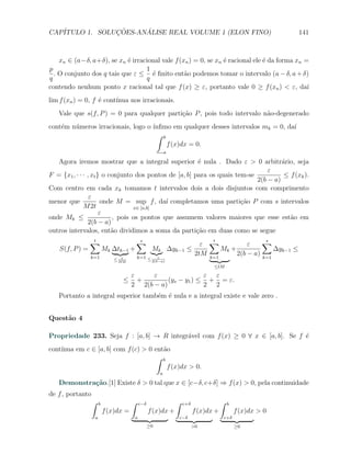 CAP´            ¸˜     ´
   ITULO 1. SOLUCOES-ANALISE REAL VOLUME 1 (ELON FINO)                                                    141



    xn ∈ (a−δ, a+δ), se xn ´ irracional vale f (xn ) = 0, se xn ´ racional ele ´ da forma xn =
                            e                                   e              e
p                                 1
  . O conjunto dos q tais que ε ≤ ´ ﬁnito ent˜o podemos tomar o intervalo (a − δ, a + δ)
                                    e            a
q                                 q
contendo nenhum ponto x racional tal que f (x) ≥ ε, portanto vale 0 ≥ f (xn ) < ε, da´        ı
lim f (xn ) = 0, f ´ cont´
                   e     ınua nos irracionais.
   Vale que s(f, P ) = 0 para qualquer parti¸˜o P , pois todo intervalo n˜o-degenerado
                                            ca                           a
cont´m n´meros irracionais, logo o ´
    e   u                          ınﬁmo em qualquer desses intervalos mk = 0, da´
                                                                                 ı
                                     ∫ b
                                         f (x)dx = 0.
                                                          a

   Agora iremos mostrar que a integral superior ´ nula . Dado ε > 0 arbitr´rio, seja
                                                         e                           a
                                                                                ε
F = {x1 , · · · , xt } o conjunto dos pontos de [a, b] para os quais tem-se           ≤ f (xk ).
                                                                            2(b − a)
Com centro em cada xk tomamos t intervalos dois a dois disjuntos com comprimento
                 ε
menor que              onde M = sup f , da´ completamos uma parti¸˜o P com s intervalos
                                            ı                          ca
              M 2t               x∈ [a,b]
                      ε
onde Mk ≤                 , pois os pontos que assumem valores maiores que esse est˜o ema
                2(b − a)
outros intervalos, ent˜o dividimos a soma da parti¸ao em duas como se segue
                          a                             c˜
                ∑
                t                         ∑
                                          s
                                                                       ε ∑
                                                                          t
                                                                                      ε    ∑s
   S(f, P ) =             Mk ∆tk−1 +              Mk ∆yk−1         ≤         Mk +              ∆yk−1 ≤
                k=1                       k=1 ≤ ε
                                                                     2tM k=1      2(b − a) k=1
                             ≤ M 2t
                                ε
                                               2(b−a)
                                                                               ≤tM

                                      ε     ε                ε ε
                                 ≤      +        (ys − y1 ) ≤ + = ε.
                                      2 2(b − a)             2 2
   Portanto a integral superior tamb´m ´ nula e a integral existe e vale zero .
                                    e e


Quest˜o 4
     a

Propriedade 233. Seja f : [a, b] → R integr´vel com f (x) ≥ 0 ∀ x ∈ [a, b]. Se f ´
                                           a                                     e
    ınua em c ∈ [a, b] com f (c) > 0 ent˜o
cont´                                   a
                                      ∫ b
                                          f (x)dx > 0.
                                                      a

   Demonstra¸˜o.[1] Existe δ > 0 tal que x ∈ [c−δ, c+δ] ⇒ f (x) > 0, pela continuidade
            ca
de f , portanto
                  ∫   b               ∫    c−δ                ∫   c+δ               ∫   b
                          f (x)dx =              f (x)dx +              f (x)dx +           f (x)dx > 0
                  a                    a                      c−δ                   c+δ
                                                 ≥0                     >0                  ≥0
 