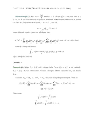 CAP´            ¸˜     ´
   ITULO 1. SOLUCOES-ANALISE REAL VOLUME 1 (ELON FINO)                                                       142


                                    f (c)
   Demonstra¸˜o.[2] Seja m =
            ca                            , existe δ > 0 tal que f (x) > m para todo x ∈
                                      2
[c − δ, c + δ] por continuidade no ponto c, tomamos parti¸oes que contenham os pontos
                                                             c˜
c − δ e c + δ, logo existe s tal que ts−1 = c − δ, ts = c + δ,


                                      ms =              inf        f ≥m>0
                                                   f ∈[c−δ,c+δ]

pois o ´
       ınﬁmo ´ a maior das cotas inferiores, logo
             e


                ∑
                s−1                                           ∑
                                                              n
   s(f, P ) =         mk ∆tk−1 + ms ∆ts−1 +                           mk ∆tk−1 ≥ m(c + δ − c + δ) = 2mδ,
                k=1   ≥0     >0       ≥m      ≥2δ         k=s+1 ≥0            >0


   como f ´ integr´vel temos
          e       a
                     ∫ b
                         f (x)dx = sup s(f, p) ≥ s(f, p) ≥ 2mδ > 0
                             a                     p


logo a integral ´ positiva.
                e


Quest˜o 5
     a

Exemplo 68. Sejam f, g : [a, b] → R, g integr´vel e f com f (x) = g(x) se x ´ racional ,
                                             a                              e
f (x) = g(x) + 1 para x irracional . Calcule a integral inferior e superior de f em fun¸˜o
                                                                                       ca
de g .
   Vale que Mkf = Mkg + 1 e mkf = mkg , da´ para uma parti¸˜o qualquer P tem-se
                                          ı               ca

                       ∑
                       n                          ∑
                                                  n                         ∑
                                                                            n
         S(f, P ) =          Mkf ∆tk−1 =                Mkg ∆tk−1 +               ∆tk−1 = S(g, P ) + b − a
                       k=1                        k=1                       k=1

                                                  s(f, P ) = s(g, P )

Disso segue
                                          ∫   b                   ∫   b
                                                  f (x)dx =               g(x)dx
                                              a                       a
                                  ∫   b                  ∫    b
                                          f (x)dx =               g(x)dx + b − a.
                                      a                       a
 
