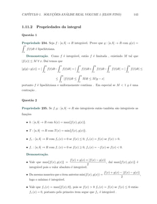 CAP´            ¸˜     ´
   ITULO 1. SOLUCOES-ANALISE REAL VOLUME 1 (ELON FINO)                                                                           143



1.11.2        Propriedades da integral

Quest˜o 1
     a

Propriedade 234. Seja f : [a, b] → R integr´vel. Prove que g : [a, b] → R com g(x) =
                                           a
∫ x
    f (t)dt ´ lipschitziana.
            e
 a

     Demonstra¸˜o. Como f ´ integr´vel, ent˜o f ´ limitada , existindo M tal que
              ca          e       a        a    e
|f (x)| ≤ M ∀ x. Da´ temos que
                    ı
                ∫ y          ∫ x              ∫               x              ∫   y              ∫   x                  ∫   y
|g(y)−g(x)| = |     f (t)dt−     f (t)dt| = |                     f (t)dt+           f (t)dt−           f (t)dt| = |           f (t)dt| ≤
                   a            a                         a                  x                  a                      x
                                ∫       y                 ∫   y
                            ≤               |f (t)|dt ≤           M dt ≤ M |y − x|
                                    x                     x
portanto f ´ lipschitziana e uniformemente cont´
           e                                   ınua . Em especial se M < 1 g ´ uma
                                                                             e
contra¸˜o .
      ca


Quest˜o 2
     a

Propriedade 235. Se f, g : [a, b] → R s˜o integr´veis ent˜o tamb´m s˜o integr´veis as
                                       a        a        a      e   a        a
fun¸˜es
   co

     X h : [a, b] → R com h(x) = max{f (x), g(x)}.

     X T : [a, b] → R com T (x) = min{f (x), g(x)}.

     X f+ : [a, b] → R com f+ (x) = 0 se f (x) ≤ 0, f+ (x) = f (x) se f (x) > 0.

     X f− : [a, b] → R com f− (x) = 0 se f (x) ≥ 0, f+ (x) = −f (x) se f (x) < 0.

     Demonstra¸˜o.
              ca
                                       f (x) + g(x) + |f (x) − g(x)|
     X Vale que max{f (x), g(x)} =                                   , da´ max{f (x), g(x)} ´
                                                                         ı                  e
                                                     2
       integr´vel pois o valor absoluto ´ integr´vel.
             a                          e       a
                                                                                          f (x) + g(x) − |f (x) − g(x)|
     X Da mesma maneira que o item anterior min(f (x), g(x)) =                                                          ,
                                                                                                        2
       logo o m´
               ınimo ´ integr´vel.
                     e       a

     X Vale que f+ (x) = max{f (x), 0}, pois se f (x) > 0 f+ (x) = f (x) se f (x) ≤ 0 ent˜o
                                                                                         a
       f+ (x) = 0, portanto pelo primeiro item segue que f+ ´ integr´vel .
                                                            e       a
 