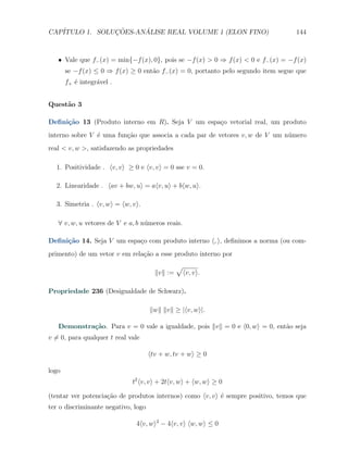 CAP´            ¸˜     ´
   ITULO 1. SOLUCOES-ANALISE REAL VOLUME 1 (ELON FINO)                             144



   X Vale que f− (x) = min{−f (x), 0}, pois se −f (x) > 0 ⇒ f (x) < 0 e f− (x) = −f (x)
       se −f (x) ≤ 0 ⇒ f (x) ≥ 0 ent˜o f− (x) = 0, portanto pelo segundo item segue que
                                    a
       f+ ´ integr´vel .
          e       a


Quest˜o 3
     a

Deﬁni¸˜o 13 (Produto interno em R). Seja V um espa¸o vetorial real, um produto
     ca                                           c
interno sobre V ´ uma fun¸ao que associa a cada par de vetores v, w de V um n´mero
                e        c˜                                                  u
real < v, w >, satisfazendo as propriedades

  1. Positividade . ⟨v, v⟩ ≥ 0 e ⟨v, v⟩ = 0 sse v = 0.

  2. Linearidade . ⟨av + bw, u⟩ = a⟨v, u⟩ + b⟨w, u⟩.

  3. Simetria . ⟨v, w⟩ = ⟨w, v⟩.

   ∀ v, w, u vetores de V e a, b n´meros reais.
                                  u

Deﬁni¸˜o 14. Seja V um espa¸o com produto interno ⟨, ⟩, deﬁnimos a norma (ou com-
     ca                    c
primento) de um vetor v em rela¸˜o a esse produto interno por
                               ca
                                                √
                                       ∥v∥ :=    ⟨v, v⟩.

Propriedade 236 (Desigualdade de Schwarz).

                                     ∥w∥ ∥v∥ ≥ |⟨v, w⟩|.

   Demonstra¸˜o. Para v = 0 vale a igualdade, pois ∥v∥ = 0 e ⟨0, w⟩ = 0, ent˜o seja
            ca                                                              a
v ̸= 0, para qualquer t real vale

                                     ⟨tv + w, tv + w⟩ ≥ 0

logo
                              t2 ⟨v, v⟩ + 2t⟨v, w⟩ + ⟨w, w⟩ ≥ 0

(tentar ver potencia¸ao de produtos internos) como ⟨v, v⟩ ´ sempre positivo, temos que
                    c˜                                    e
ter o discriminante negativo, logo

                               4⟨v, w⟩2 − 4⟨v, v⟩ ⟨w, w⟩ ≤ 0
 