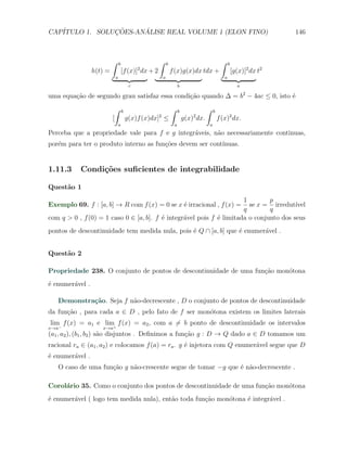CAP´            ¸˜     ´
   ITULO 1. SOLUCOES-ANALISE REAL VOLUME 1 (ELON FINO)                                                                    146



                          ∫       b                    ∫       b                                ∫     b
                                               2
                 h(t) =               [f (x)] dx + 2               f (x)g(x)dx tdx +                      [g(x)]2 dx t2
                              a                            a                                      a
                                           c                            b                                   a

uma equa¸ao de segundo grau satisfaz essa condi¸˜o quando ∆ = b2 − 4ac ≤ 0, isto ´
        c˜                                     ca                                e
                              ∫       b                            ∫    b              ∫   b
                          [               g(x)f (x)dx] ≤
                                                       2                        2
                                                                            g(x) dx.           f (x)2 dx.
                                  a                                 a                  a
Perceba que a propriedade vale para f e g integr´veis, n˜o necessariamente continuas,
                                                a       a
por´m para ter o produto interno as fun¸oes devem ser cont´
   e                                   c˜                 ınuas.


1.11.3     Condi¸˜es suﬁcientes de integrabilidade
                co

Quest˜o 1
     a
                                                                      1        p
Exemplo 69. f : [a, b] → R com f (x) = 0 se x ´ irracional , f (x) =
                                              e                         se x = irredut´ ıvel
                                                                      q        q
com q > 0 , f (0) = 1 caso 0 ∈ [a, b]. f ´ integr´vel pois f ´ limitada o conjunto dos seus
                                         e       a           e
pontos de descontinuidade tem medida nula, pois ´ Q ∩ [a, b] que ´ enumer´vel .
                                                e                e       a


Quest˜o 2
     a

Propriedade 238. O conjunto de pontos de descontinuidade de uma fun¸˜o mon´tona
                                                                   ca     o
´ enumer´vel .
e       a

   Demonstra¸˜o. Seja f n˜o-decrescente , D o conjunto de pontos de descontinuidade
            ca           a
da fun¸ao , para cada a ∈ D , pelo fato de f ser mon´tona existem os limites laterais
      c˜                                            o
lim f (x) = a1 e lim+ f (x) = a2 , com a ̸= b ponto de descontinuidade os intervalos
x→a−                x→a
(a1 , a2 ), (b1 , b2 ) s˜o disjuntos . Deﬁnimos a fun¸˜o g : D → Q dado a ∈ D tomamos um
                        a                            ca
racional ra ∈ (a1 , a2 ) e colocamos f (a) = ra . g ´ injetora com Q enumer´vel segue que D
                                                    e                      a
´ enumer´vel .
e       a
   O caso de uma fun¸ao g n˜o-crescente segue de tomar −g que ´ n˜o-decrescente .
                    c˜     a                                  e a

Corol´rio 35. Como o conjunto dos pontos de descontinuidade de uma fun¸ao mon´tona
     a                                                                c˜     o
´ enumer´vel ( logo tem medida nula), ent˜o toda fun¸ao mon´tona ´ integr´vel .
e       a                                a          c˜     o     e       a
 