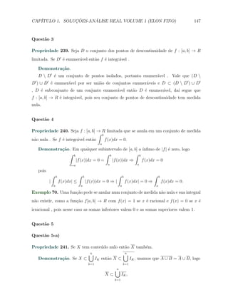 CAP´            ¸˜     ´
   ITULO 1. SOLUCOES-ANALISE REAL VOLUME 1 (ELON FINO)                                                                   147



Quest˜o 3
     a

Propriedade 239. Seja D o conjunto dos pontos de descontinuidade de f : [a, b] → R
limitada. Se D′ ´ enumer´vel ent˜o f ´ integr´vel .
                e       a       a    e       a

   Demonstra¸˜o.
            ca
   D  D′ ´ um conjunto de pontos isolados, portanto enumer´vel . Vale que (D 
          e                                                a
D′ ) ∪ D′ ´ enumer´vel por ser uni˜o de conjuntos enumer´veis e D ⊂ (D  D′ ) ∪ D′
          e       a               a                     a
, D ´ subconjunto de um conjunto enumer´vel ent˜o D ´ enumer´vel, da´ segue que
    e                                  a       a    e       a       ı
f : [a, b] → R ´ integr´vel, pois seu conjunto de pontos de descontinuidade tem medida
               e       a
nula.


Quest˜o 4
     a

Propriedade 240. Seja f : [a, b] → R limitada que se anula em um conjunto de medida
                                   ∫ b
n˜o nula . Se f ´ integr´vel ent˜o
 a              e       a       a      f (x)dx = 0.
                                                        a
   Demonstra¸˜o. Em qualquer subintervalo de [a, b] o ´
            ca                                         ınﬁmo de |f | ´ zero, logo
                                                                     e
               ∫ b                 ∫ b             ∫ b
                   |f (x)|dx = 0 =     |f (x)|dx ⇒     f (x)dx = 0
                                  a                         a                      a

   pois
              ∫       b                ∫   b                       ∫     b                    ∫       b
          |               f (x)dx| ≤           |f (x)|dx = 0 ⇒ |             f (x)dx| = 0 ⇒               f (x)dx = 0.
                  a                    a                             a                            a

Exemplo 70. Uma fun¸˜o pode se anular num conjunto de medida n˜o nula e sua integral
                   ca                                         a
n˜o existir, como a fun¸ao f [a, b] → R com f (x) = 1 se x ´ racional e f (x) = 0 se x ´
 a                     c˜                                  e                           e
irracional , pois nesse caso as somas inferiores valem 0 e as somas superiores valem 1.


Quest˜o 5
     a

Quest˜o 5-a)
     a

Propriedade 241. Se X tem conte´do nulo ent˜o X tamb´m.
                               u           a        e
                                                ∪
                                                n                        ∪
                                                                         n
   Demonstra¸˜o. Se X ⊂
            ca                                        IK ent˜o X ⊂
                                                            a                  IK , usamos que A ∪ B = A ∪ B, logo
                                                k=1                      k=1

                                                                 ∪
                                                                 n
                                                            X⊂         IK ,
                                                                 k=1
 