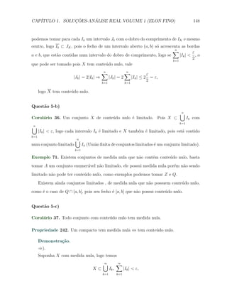 CAP´            ¸˜     ´
   ITULO 1. SOLUCOES-ANALISE REAL VOLUME 1 (ELON FINO)                                      148



podemos tomar para cada Ik um intervalo Jk com o dobro do comprimento de IK e mesmo
centro, logo Ik ⊂ JK , pois o fecho de um intervalo aberto (a, b) s´ acrescenta as bordas
                                                                   o
                                                                           ∑ n
                                                                                       ε
a e b, que est˜o contidas num intervalo do dobro de comprimento, logo se
              a                                                                 |Ik | < , o
                                                                            k=1
                                                                                       2
que pode ser tomado pois X tem conte´do nulo, vale
                                        u
                                           ∑
                                           n                  ∑
                                                              n
                                                                           ε
                        |Jk | = 2|Ik | ⇒         |Jk | = 2        |Ik | ≤ 2 = ε,
                                           k=1                k=1
                                                                           2

      logo X tem conte´do nulo.
                      u


Quest˜o 5-b)
     a
                                                                                   ∪
                                                                                   n
Corol´rio 36. Um conjunto X de conte´do nulo ´ limitado. Pois X ⊂
     a                              u        e                                           Ik com
                                                                                   k=1
∪
n
      |Ik | < ε, logo cada intervalo Ik ´ limitado e X tamb´m ´ limitado, pois est´ contido
                                        e                  e e                    a
k=1
                         ∪
                         n
num conjunto limitado          Ik (Uni˜o ﬁnita de conjuntos limitados ´ um conjunto limitado).
                                      a                               e
                         k=1

Exemplo 71. Existem conjuntos de medida nula que n˜o cont´m conte´do nulo, basta
                                                  a      e       u
tomar A um conjunto enumer´vel n˜o limitado, ele possui medida nula por´m n˜o sendo
                          a     a                                      e   a
limitado n˜o pode ter conte´do nulo, como exemplos podemos tomar Z e Q.
          a                u
      Existem ainda conjuntos limitados , de medida nula que n˜o possuem conte´do nulo,
                                                              a               u
como ´ o caso de Q ∩ [a, b], pois seu fecho ´ [a, b] que n˜o possui conte´do nulo.
     e                                      e             a              u


Quest˜o 5-c)
     a

Corol´rio 37. Todo conjunto com conte´do nulo tem medida nula.
     a                               u

Propriedade 242. Um compacto tem medida nula ⇔ tem conte´do nulo.
                                                        u

      Demonstra¸˜o.
               ca
      ⇒).
      Suponha X com medida nula, logo temos
                                           ∪
                                           ∞            ∑
                                                        ∞
                                     X⊂          Ik ,         |Ik | < ε,
                                           k=1          k=1
 