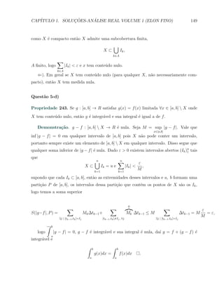 CAP´            ¸˜     ´
   ITULO 1. SOLUCOES-ANALISE REAL VOLUME 1 (ELON FINO)                                                                            149



como X ´ compacto ent˜o X admite uma subcobertura ﬁnita,
       e             a
                                                                      ∪
                                                             X⊂                Ik ,
                                                                     k∈A
                    ∑
A ﬁnito, logo             |Ik | < ε e x tem conte´do nulo.
                                                 u
                    k∈A
   ⇐). Em geral se X tem conte´do nulo (para qualquer X, n˜o necessariamente com-
                              u                           a
pacto), ent˜o X tem medida nula.
           a


Quest˜o 5-d)
     a

Propriedade 243. Se g : [a, b] → R satisfaz g(x) = f (x) limitada ∀x ∈ [a, b]  X onde
X tem conte´do nulo, ent˜o g ´ integr´vel e sua integral ´ igual a de f .
           u            a    e       a                   e

   Demonstra¸˜o. g − f : [a, b]  X → R ´ nula. Seja M = sup |g − f |. Vale que
            ca                          e
                                                                                                      x∈[a,b]
inf |g − f | = 0 em qualquer intervalo de [a, b] pois X n˜o pode conter um intervalo,
                                                         a
portanto sempre existe um elemento de [a, b]  X em qualquer intervalo. Disso segue que
qualquer soma inferior de |g − f | ´ nula. Dado ε > 0 existem intervalos abertos (Ik )n tais
                                   e                                                  1

que
                                                      ∪
                                                      n                    ∑
                                                                           n
                                                                                                ε
                                            X⊂              Ik = u e                  |Ik | <     ,
                                                      k=1                      k=1
                                                                                                M
supondo que cada Ik ⊂ [a, b], ent˜o as extremidades desses intervalos e a, b formam uma
                                 a
parti¸˜o P de [a, b], os intervalos dessa parti¸ao que cont´m os pontos de X s˜o os Ik ,
     ca                                        c˜          e                  a
logo temos a soma superior


                                                                                        0
                           ∑                                       ∑                                            ∑                        ε
S(|g−f |, P ) =                            Mk ∆tk−1 +                                 Mk ∆tk−1 ≤ M                           ∆tk−1 = M     = ε,
                                                                                                                                         M
                     ∃j | [tk−1 ,tk ]=Ij                    [tk−1 ,tk ]̸=Ij , ∀j                       ∃j | [tk−1 ,tk ]=Ij

          ∫   b
   logo           |g − f | = 0, g − f ´ integr´vel e sua integral ´ nula, da´ g = f + (g − f ) ´
                                      e       a                   e         ı                  e
              a
integr´vel e
      a
                                             ∫    b                  ∫     b
                                                      g(x)dx =                 f (x)dx           .
                                              a                        a
 
