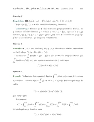 CAP´            ¸˜     ´
   ITULO 1. SOLUCOES-ANALISE REAL VOLUME 1 (ELON FINO)                                                                              151



Quest˜o 3
     a

Propriedade 244. Seja f : [a, b] → R deriv´vel com f ′ (x) ≥ 0 ∀ x ∈ [a, b].
                                          a
     Se {x ∈ [a, b] | f ′ (x) = 0} tem conte´do nulo ent˜o f ´ crescente.
                                            u           a    e

     Demonstra¸˜o. Sabemos que f ´ n˜o-decrescente por propriedade de derivada. Se
              ca                 e a
f n˜o fosse crescente existiriam y > x em [a, b] com f (x) = f (y), logo dado z ∈ (x, y)
   a
   ıamos f (y) ≥ f (z) ≥ f (x) ⇒ f (y) = f (z) = f (x), ent˜o f ´ constante em [x, y] logo
ter´                                                       a    e
f ′ (t) = 0 nesse intervalo , que n˜o possui conte´do nulo.
                                   a              u


Quest˜o 4
     a

Corol´rio 38 (T V M para derivadas). Seja f : [a, b] com derivada cont´
     a                                                                ınua, ent˜o existe
                                                                               a
c ∈ (a, b) tal que f ′ (c)(a − b) = f (b) − f (a).
                    ∫ b
    Sabemos que          f ′ (x)dx = f (b) − f (a) e pelo T V M para integrais sabemos que
∫ b                    a
     ′           ′
    f (x)dx = f (c)(b − a) para alguma constante c ∈ (a, b) ent˜o segue
                                                                  a
 a

                                    f ′ (c)(a − b) = f (b) − f (a).


Quest˜o 5
     a
                                                                    ∫   g(x)
Exemplo 72 (Derivada da composi¸˜o). Derivar
                                  ca                   f (t)dt = t(x), onde f ´ cont´
                                                                              e     ınua
                               ∫ x                 a

e g deriv´vel. Deﬁnimos h(x) =
         a                         f (t)dt, da´ t(x) = h(g(x)), derivamos pela regra da
                                              ı
                                           a
cadeia


                             t′ (x) = g ′ (x)h′ (g(x)) = g ′ (x)f (g(x))

pois h′ (x) = f (x).
     Se tivessemos
              ∫ g(x)           ∫   h(x)               ∫    a                   ∫       h(x)               ∫       h(x)
      t(x) =         f (t)dt =            f (t)dt +              f (t)dt =                    f (t)dt −                  f (t)dt.
               h(x)            a                          h(x)                     a                          a

derivando pela regra da cadeia temos

                             t′ (x) = g ′ (x)f (g(x)) − h′ (x)f (h(x)).
 