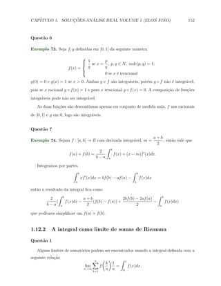 CAP´            ¸˜     ´
   ITULO 1. SOLUCOES-ANALISE REAL VOLUME 1 (ELON FINO)                                               152



Quest˜o 6
     a

Exemplo 73. Seja f, g deﬁnidas em [0, 1] da seguinte maneira.

                             
                              1 se x =
                             
                                            p
                                              , p, q ∈ N, mdc(p, q) = 1.
                     f (x) =   q            q
                             
                                           0 se x ´ irracional
                                                   e
g(0) = 0 e g(x) = 1 se x > 0. Ambas g e f s˜o integr´veis, por´m g ◦ f n˜o ´ integr´vel,
                                           a        a         e         a e        a
pois se x racional g ◦ f (x) = 1 e para x irracional g ◦ f (x) = 0. A composi¸˜o de fun¸oes
                                                                             ca        c˜
integr´veis pode n˜o ser integr´vel.
      a           a            a
   As duas fun¸˜es s˜o descont´
              co a            ınuas apenas em conjunto de medida nula, f nos racionais
de [0, 1] e g em 0, logo s˜o integr´veis.
                          a        a


Quest˜o 7
     a
                                                                                    a+b
Exemplo 74. Sejam f : [a, b] → R com derivada integr´vel, m =
                                                    a                                   , ent˜o vale que
                                                                                             a
                                                                                     2
                                            ∫     b
                                       2
                      f (a) + f (b) =                 f (x) + (x − m)f ′ (x)dx.
                                      b−a     a

   Integramos por partes
                      ∫ b                                        ∫    b
                                ′
                              xf (x)dx = bf (b) − af (a) −                f (x)dx
                          a                                       a

ent˜o o resultado da integral ﬁca como
   a
               ∫ b                                                      ∫ b
           2                 a+b                    2bf (b) − 2af (a)
              (    f (x)dx −      (f (b) − f (a)) +                   −     f (x)dx)
         b−a a                 2                            2            a

que podemos simpliﬁcar em f (a) + f (b).


1.12.2     A integral como limite de somas de Riemann

Quest˜o 1
     a

   Alguns limites de somat´rios podem ser encontrados usando a integral deﬁnida com a
                          o
seguinte rela¸˜o
             ca
                                    ∑ (k)1 ∫ 1
                                     n
                                lim     f     =   f (x)dx.
                               n→∞
                                    k=1
                                          n n   0
 