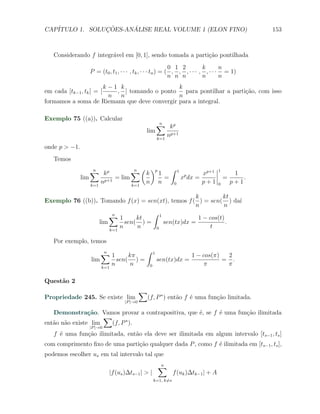 CAP´            ¸˜     ´
   ITULO 1. SOLUCOES-ANALISE REAL VOLUME 1 (ELON FINO)                                            153



   Considerando f integr´vel em [0, 1], sendo tomada a parti¸ao pontilhada
                        a                                   c˜
                                                            0 1 2         k       n
                  P = (t0 , t1 , · · · , tk , · · · tn ) = ( , , , · · · , , · · · = 1)
                                                            n n n         n       n
                   k−1 k                      k
em cada [tk−1 , tk ] = [, ] tomando o ponto     para pontilhar a parti¸ao, com isso
                                                                      c˜
                     n n                      n
formamos a soma de Riemann que deve convergir para a integral.

Exemplo 75 ((a)). Calcular
                                                  ∑ kp
                                                   n
                                              lim
                                                  k=1
                                                      np+1
onde p > −1.
   Temos
                   ∑ kp
                    n             ∑ ( k )p 1 ∫ 1
                                   n
                                                         xp+1
                                                                                  1
                                                                                           1
               lim          = lim           =    xp dx =                              =       .
                   k=1
                       np+1       k=1
                                      n n     0          p+1                      0       p+1

                                                    k         kt
Exemplo 76 ((b)). Tomando f (x) = sen(xt), temos f ( ) = sen( ) da´
                                                                  ı
                                                    n          n
                      ∑1
                       n             ∫ 1
                                kt                   1 − cos(t)
                  lim       sen( ) =     sen(tx)dx =            .
                      k=1
                          n     n     0                  t

   Por exemplo, temos
                       ∑1
                        n             ∫ 1
                                 kπ                   1 − cos(π)  2
                   lim       sen( ) =     sen(tx)dx =            = .
                       k=1
                           n      n    0                  π       π

Quest˜o 2
     a
                                           ∑
Propriedade 245. Se existe lim              (f, P ∗ ) ent˜o f ´ uma fun¸ao limitada.
                                                         a    e        c˜
                                  |P |→0

   Demonstra¸˜o. Vamos provar a contrapositiva, que ´, se f ´ uma fun¸˜o ilimitada
                ca                                  e       e        ca
                     ∑
ent˜o n˜o existe lim
   a a                 (f, P ∗ ).
                  |P |→0
   f ´ uma fun¸ao ilimitada, ent˜o ela deve ser ilimitada em algum intervalo [ts−1 , ts ]
     e        c˜                a
com comprimento ﬁxo de uma parti¸ao qualquer dada P , como f ´ ilimitada em [ts−1 , ts ],
                                c˜                           e
podemos escolher us em tal intervalo tal que
                                                   ∑
                                                   n
                           |f (us )∆ts−1 | > |               f (uk )∆tk−1 | + A
                                                 k=1, k̸=s
 