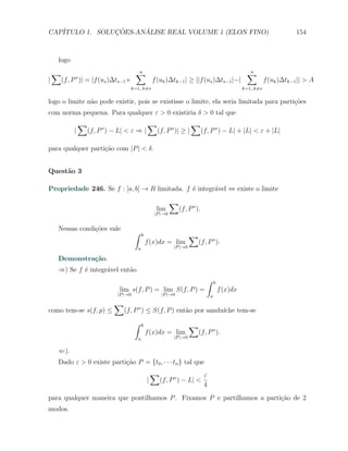 CAP´            ¸˜     ´
   ITULO 1. SOLUCOES-ANALISE REAL VOLUME 1 (ELON FINO)                                                                        154



    logo
    ∑                                    ∑
                                         n                                                              ∑
                                                                                                        n
|       (f, P ∗ )| = |f (us )∆ts−1 +                  f (uk )∆tk−1 | ≥ ||f (us )∆ts−1 |−|                         f (uk )∆tk−1 || > A
                                       k=1, k̸=s                                                      k=1, k̸=s


logo o limite n˜o pode existir, pois se existisse o limite, ela seria limitada para parti¸˜es
               a                                                                         co
com norma pequena. Para qualquer ε > 0 existiria δ > 0 tal que
                 ∑                                ∑                      ∑
             |       (f, P ∗ ) − L| < ε ⇒ |             (f, P ∗ )| ≥ |           (f, P ∗ ) − L| + |L| < ε + |L|

para qualquer parti¸ao com |P | < δ.
                   c˜


Quest˜o 3
     a

Propriedade 246. Se f : [a, b] → R limitada. f ´ integr´vel ⇔ existe o limite
                                               e       a
                                                                ∑
                                                        lim         (f, P ∗ ).
                                                       |P |→0


    Nessas condi¸oes vale
                c˜
                                         ∫    b                          ∑
                                                  f (x)dx = lim           (f, P ∗ ).
                                          a                     |P |→0

    Demonstra¸˜o.
             ca
    ⇒) Se f ´ integr´vel ent˜o
            e       a       a
                                                                                   ∫    b
                                 lim s(f, P ) = lim S(f, P ) =                              f (x)dx
                                |P |→0                    |P |→0                    a
                               ∑
como tem-se s(f, p) ≤              (f, P ∗ ) ≤ S(f, P ) ent˜o por sandu´
                                                           a           ıche tem-se
                                         ∫    b                          ∑
                                                  f (x)dx = lim           (f, P ∗ ).
                                          a                     |P |→0


    ⇐).
    Dado ε > 0 existe parti¸˜o P = {t0 , · · · tn } tal que
                           ca
                                                      ∑                 ε
                                                  |    (f, P ∗ ) − L| <
                                                                        4
para qualquer maneira que pontilhamos P . Fixamos P e partilhamos a parti¸˜o de 2
                                                                         ca
modos.
 