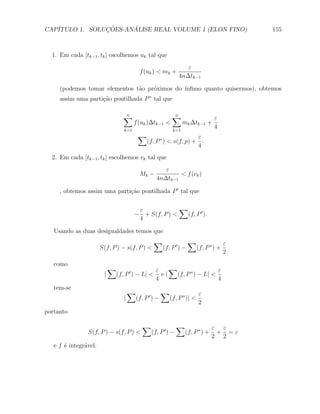 CAP´            ¸˜     ´
   ITULO 1. SOLUCOES-ANALISE REAL VOLUME 1 (ELON FINO)                                    155



  1. Em cada [tk−1 , tk ] escolhemos uk tal que
                                                                    ε
                                            f (uk ) < mk +
                                                                 4n∆tk−1

     (podemos tomar elementos t˜o pr´ximos do ´
                               a    o         ınﬁmo quanto quisermos), obtemos
     assim uma parti¸˜o pontilhada P ∗ tal que
                    ca

                                   ∑
                                   n                          ∑
                                                              n
                                                                                  ε
                                         f (uk )∆tk−1 <             mk ∆tk−1 +
                                   k=1                        k=1
                                                                                  4
                                           ∑                         ε
                                                (f, P ∗ ) < s(f, p) + .
                                                                     4
  2. Em cada [tk−1 , tk ] escolhemos vk tal que
                                                       ε
                                            Mk −            < f (vk )
                                                    4n∆tk−1

     , obtemos assim uma parti¸˜o pontilhada P ′ tal que
                              ca


                                          ε             ∑
                                         − + S(f, P ) <   (f, P ′ ).
                                          4

   Usando as duas desigualdades temos que
                                                   ∑            ∑             ε
                       S(f, P ) − s(f, P ) <        (f, P ′ ) −   (f, P ∗ ) +
                                                                              2
   como
                            ∑                       ε    ∑                  ε
                        |       (f, P ′ ) − L| <      e|   (f, P ∗ ) − L| <
                                                    4                       4
   tem-se
                                       ∑                 ∑                  ε
                                   |       (f, P ′ ) −       (f, P ∗ )| <
                                                                            2
portanto

                                              ∑                 ∑                 ε ε
                S(f, P ) − s(f, P ) <             (f, P ′ ) −       (f, P ∗ ) +    + =ε
                                                                                  2 2
   e f ´ integr´vel.
       e       a
 