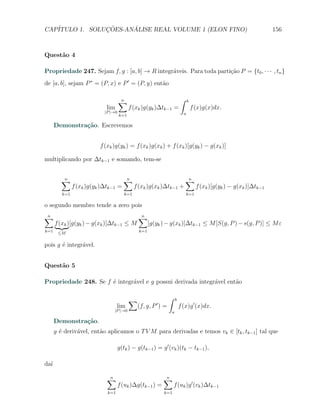 CAP´            ¸˜     ´
   ITULO 1. SOLUCOES-ANALISE REAL VOLUME 1 (ELON FINO)                                                                156



Quest˜o 4
     a

Propriedade 247. Sejam f, g : [a, b] → R integr´veis. Para toda parti¸ao P = {t0 , · · · , tn }
                                               a                     c˜
de [a, b], sejam P ∗ = (P, x) e P ′ = (P, y) ent˜o
                                                a

                                     ∑
                                     n                                     ∫    b
                            lim            f (xk )g(yk )∆tk−1 =                     f (x)g(x)dx.
                            |P |→0                                          a
                                     k=1

      Demonstra¸˜o. Escrevemos
               ca


                          f (xk )g(yk ) = f (xk )g(xk ) + f (xk )[g(yk ) − g(xk )]

multiplicando por ∆tk−1 e somando, tem-se


         ∑
         n                             ∑
                                       n                                       ∑
                                                                               n
               f (xk )g(yk )∆tk−1 =           f (xk )g(xk )∆tk−1 +                    f (xk )[g(yk ) − g(xk )]∆tk−1
         k=1                            k=1                                    k=1

o segundo membro tende a zero pois
∑
n                                              ∑
                                               n
      f (xk )[g(yk ) − g(xk )]∆tk−1 ≤ M               [g(yk ) − g(xk )]∆tk−1 ≤ M [S(g, P ) − s(g, P )] ≤ M ε
k=1    ≤M                                       k=1


pois g ´ integr´vel.
       e       a


Quest˜o 5
     a

Propriedade 248. Se f ´ integr´vel e g possui derivada integr´vel ent˜o
                      e       a                              a       a

                                           ∑                  ∫       b
                                                         ′
                                   lim         (f, g, P ) =               f (x)g ′ (x)dx.
                                |P |→0                            a

      Demonstra¸˜o.
               ca
      g ´ deriv´vel, ent˜o aplicamos o T V M para derivadas e temos vk ∈ [tk , tk−1 ] tal que
        e      a        a

                                     g(tk ) − g(tk−1 ) = g ′ (vk )(tk − tk−1 ),

da´
  ı

                             ∑
                             n                               ∑
                                                             n
                                     f (uk )∆g(tk−1 ) =            f (uk )g ′ (vk )∆tk−1
                             k=1                             k=1
 