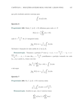 CAP´            ¸˜     ´
   ITULO 1. SOLUCOES-ANALISE REAL VOLUME 1 (ELON FINO)                                                157



que pelo resultado anterior converge para
                                    ∫ b
                                        f (x)g ′ (x)dx.
                                           a


Quest˜o 6
     a

Propriedade 249. Dada f : [a, b] → R, deﬁnimos para cada n ∈ N

                                           1∑
                                                      n
                                M (f, n) =       f (a + kh)
                                           n k=1

           b−a
onde h =       . Se f ´ integr´vel ent˜o
                      e       a       a
            n
                                                           ∫    b
                                              1
                              lim M (f, n) =                        f (x)dx.
                             n→∞             b−a            a


Tal limite ´ chamado de valor m´dio de f em [a, b].
           e                   e
                                                                                      b−a
   Demonstra¸˜o. Tomamos a parti¸˜o P com t0 = a, t1 = a +
            ca                  ca                                                        , · · · tk = a +
                                                                                       n
k(b − a)                                  b−a
             , · · · , tn = b com ∆tk−1 =     , pontilhamos a parti¸ao tomando em cada
                                                                   c˜
    n                                      n
[tk−1 , tk ] o ponto tk , temos com isso
                                                                    ∫
                               b−a∑
                                           n                            b
                           lim        f (a + kh) =                          f (x)dx
                          n→∞   n k=1                               a

e da´ segue
    ı                                                      ∫    b
                                              1
                              lim M (f, n) =                        f (x)dx.
                             n→∞             b−a            a


Quest˜o 7
     a

Propriedade 250. Se f : [a, b] → R ´ convexa ent˜o
                                   e            a

                                       ∫    b
                                1                               a+b
                                                f (x)dx ≥ f (       ).
                               b−a      a                        2
   Demonstra¸˜o. Lembre-se que, com f convexa temos
            ca

                                 ∑
                                 n                     ∑n
                                       tk f (ak ) ≥ f (   tk ak )
                                 k=1                      k=1
 