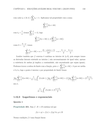 CAP´            ¸˜     ´
   ITULO 1. SOLUCOES-ANALISE REAL VOLUME 1 (ELON FINO)                                  158


                         ∑
                         n
com cada tk ∈ [0, 1] e         tk = 1. Aplicamos tal propriedade com a soma
                         k=1

                                          ∑1
                                           n
                                                f (a + hk)
                                          k=1
                                              n

        1       ∑1
                 n
com tk = (temos       = 1), logo
        n       k=1
                    n
                               ∑1
                                n                    ∑1n
                                     f (a + hk) ≥ f (       [a + hk]).
                               k=1
                                   n                  k=1
                                                          n
           b−a
como h =       , temos
            n
               ∑1
                n
                                    (b − a)n(n + 1)     b−a   b+a
                     [a + hk] = a +          2
                                                    →a+     =     .
               k=1
                   n                      2n             2     2
    Lembre tamb´m que f convexa ´ cont´
               e                e     ınua no interior de [a, b], pois sempre temos
as derivadas laterais existindo no interior ( n˜o necessariamente de igual valor, apenas
                                               a
a existˆncia de ambas j´ implica a continuidade, n˜o necessitando que sejam iguais).
        e                 a                            a
                                                            ∑1
                                                             n
Podemos trocar a ordem do limite com a fun¸ao, pois a <
                                               c˜                 [a + hk] < b por ser m´dia
                                                                                        e
                                                            k=1
                                                                n
e b ̸= a, logo o ponto ´ interior e por propriedade de limite temos
                       e


     ∑1
      n                  ∫ b                  ∑1n                      ∑1
                                                                        n
                       1                                                                   b+a
 lim       f (a+hk) =        f (x)dx ≥ lim f (       [a+hk]) = f ( lim       [a+hk]) = f (     ),
n→∞
     k=1
         n            b−a a            n→∞
                                               k=1
                                                   n              n→∞
                                                                       k=1
                                                                           n                2

isto ´,
     e
                                         ∫    b
                                    1                             a+b
                                                  f (x)dx ≥ f (       ).
                                   b−a    a                        2


1.12.3     Logaritmos e exponenciais

Quest˜o 1
     a

Propriedade 251. Seja f : R → R cont´
                                    ınua tal que

                                f (x + y) = f (x) + f (y) ∀x, y ∈ R.

Nessas condi¸oes f ´ uma fun¸ao linear.
            c˜     e        c˜
 