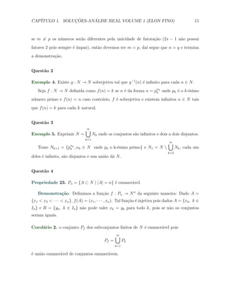 CAP´            ¸˜     ´
   ITULO 1. SOLUCOES-ANALISE REAL VOLUME 1 (ELON FINO)                                          15



se m ̸= p os n´meros ser˜o diferentes pela unicidade de fatora¸˜o (2s − 1 n˜o possui
              u         a                                     ca           a
fatores 2 pois sempre ´ ´
                      e ımpar), ent˜o devemos ter m = p, da´ segue que n = q e termina
                                   a                       ı
a demonstra¸ao.
           c˜


Quest˜o 2
     a

Exemplo 4. Existe g : N → N sobrejetiva tal que g −1 (n) ´ inﬁnito para cada n ∈ N .
                                                         e
   Seja f : N → N deﬁnida como f (n) = k se n ´ da forma n = pαk onde pk ´ o k-´simo
                                              e               k          e     e
n´mero primo e f (n) = n caso contr´rio, f ´ sobrejetiva e existem inﬁnitos n ∈ N tais
 u                                 a       e
que f (n) = k para cada k natural.


Quest˜o 3
     a
                                 ∪
                                 ∞
Exemplo 5. Exprimir N =                Nk onde os conjuntos s˜o inﬁnitos e dois a dois disjuntos.
                                                             a
                                 k=1
                                                                                ∪
                                                                                ∞
   Tome Nk+1 =      {pαk , αk
                      k         ∈ N onde pk o k-´simo primo} e N1 = N 
                                                e                                     Nk , cada um
                                                                                k=2
deles ´ inﬁnito, s˜o disjuntos e sua uni˜o d´ N .
      e           a                     a a


Quest˜o 4
     a

Propriedade 23. Pn = {A ⊂ N | |A| = n} ´ enumer´vel.
                                       e       a

   Demonstra¸˜o. Deﬁnimos a fun¸˜o f : Pn → N n da seguinte maneira: Dado A =
            ca                 ca
{x1 < x2 < · · · < xn }, f (A) = (x1 , · · · , xn ). Tal fun¸˜o ´ injetiva pois dados A = {xk , k ∈
                                                            ca e
In } e B = {yk , k ∈ In } n˜o pode valer xk = yk para todo k, pois se n˜o os conjuntos
                           a                                           a
seriam iguais.

Corol´rio 2. o conjunto Pf dos subconjuntos ﬁnitos de N ´ enumer´vel pois
     a                                                  e       a
                                                    ∪
                                                    ∞
                                             Pf =         Pk
                                                    k=1

´ uni˜o enumer´vel de conjuntos enumer´veis.
e    a        a                       a
 