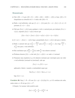 CAP´            ¸˜     ´
   ITULO 1. SOLUCOES-ANALISE REAL VOLUME 1 (ELON FINO)                                159



   Demonstra¸˜o.
            ca

   X Vale f (0) = 0 pois f (0 + 0) = f (0) + f (0) = 2f (0) = f (0) se fosse f (0) ̸= 0
      chegar´
            ıamos no absurdo de 2 = 1 ent˜o vale f (0) = 0.
                                         a

   X Dado x real arbitr´rio, vale que f (−x) = −f (x) pois f (x − x) = f (x) + f (−x) = 0
                       a
      portanto f (−x) = −f (x).

   X Vale que f (nx) = nf (x) para qualquer x real e n natural pois, por indu¸ao f (1.x) =
                                                                             c˜
      1.f (x), supondo f (nx) = nf (x) tem-se que

                  f ((n + 1)x) = f (nx) + f (x) = nf (x) + f (x) = (n + 1)f (x).


   X f (−nx) = −f (nx) = −nf (x) logo a propriedade f (nx) = nf (x) vale para n inteiro.
                                   x    f (x)         nx       x               f (x)
   X Dado n natural vale que f ( ) =          pois f ( ) = nf ( ) = f (x) logo       =
                                   n      n           n        n                 n
        x
     f ( ) isso para x real arbitr´rio.
                                  a
        n
                             px     p          p
   X Da´ conclu´
        ı       ımos que f ( ) = f (x) onde ´ um n´mero racional.
                                                  e      u
                              q     q          q
   X Podemos denotar f (1) = a da´ vale f (x) = xf (1) = ax onde x ´ racional.
                                 ı                                 e

   X Tomamos uma sequˆncia (xn ) de n´meros racionais que convergem para um valor
                     e               u
      x real arbitr´rio (racional ou irracional), vale que
                   a

                                     f (xn ) = xn .f (1) = xn .a

      aplicando o limite e usando a continuidade segue que

                               lim f (xn ) = f (x) = lim xn .a = a.x

      logo f (x) = a.x.


Corol´rio 39. Seja f : R → R com f (x + y) = f (x)f (y) ∀x, y ∈ R, cont´
     a                                                                 ınua n˜o nula,
                                                                             a
ent˜o existe a ∈ R tal que f (x) = eax .
   a
   A fun¸ao f s´ assume valor positivo pois
        c˜     o

                                         x x       x
                              f (x) = f ( + ) = f ( )2 > 0
                                         2 2       2
 