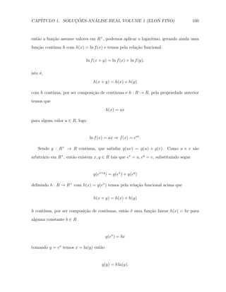 CAP´            ¸˜     ´
   ITULO 1. SOLUCOES-ANALISE REAL VOLUME 1 (ELON FINO)                                  160



ent˜o a fun¸ao assume valores em R+ , podemos aplicar o logaritmo, gerando ainda uma
   a       c˜
fun¸˜o cont´
   ca      ınua h com h(x) = ln f (x) e temos pela rela¸˜o funcional
                                                       ca

                             ln f (x + y) = ln f (x) + ln f (y),

isto ´,
     e
                                 h(x + y) = h(x) + h(y)

com h cont´                               ınuas e h : R → R, pela propriedade anterior
          ınua, por ser composi¸ao de cont´
                               c˜
temos que
                                        h(x) = ax

para algum valor a ∈ R, logo


                               ln f (x) = ax ⇒ f (x) = eax .

    Sendo g : R+ → R continua, que satisfaz g(uv) = g(u) + g(v). Como u e v s˜o
                                                                             a
arbitr´rio em R+ , ent˜o existem x, y ∈ R tais que ex = u, ey = v, substituindo segue
      a               a


                                 g(ex+y ) = g(ex ) + g(ey )

deﬁnindo h : R → R+ com h(x) = g(ex ) temos pela rela¸ao funcional acima que
                                                     c˜

                                 h(x + y) = h(x) + h(y)

h cont´
      ınua, por ser composi¸ao de cont´
                           c˜         ınuas, ent˜o ´ uma fun¸˜o linear h(x) = bx para
                                                a e         ca
alguma constante b ∈ R


                                        g(ex ) = bx

tomando y = ex temos x = ln(y) ent˜o
                                  a


                                      g(y) = b ln(y).
 