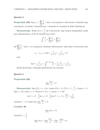 CAP´            ¸˜     ´
   ITULO 1. SOLUCOES-ANALISE REAL VOLUME 1 (ELON FINO)                                      161



Quest˜o 2
     a
                                          ∑1
                                          n
Propriedade 252. Seja xn =           − ln(n), tal sequˆncia ´ decrescente e limitada, logo
                                                      e     e
                               k=1
                                   k
convergente, seu limite ´ denotado por γ chamada de constante de Euler-Mascheroni
                        e
                                   1
      Demonstra¸˜o. Sendo f (x) =
               ca                     ela ´ decrescente, logo usamos desigualdade usada
                                          e
                                   x
para demonstra¸ao o teste de integral para s´ries
              c˜                             e
                                ∫ n
                                    1 ∑1 ∑1
                                          n−1       n
                                       ≤         <
                                 1 x      k=1
                                               k   k=1
                                                       k

      ∑1
      n
da´
  ı              − ln(n) > 0 a sequˆncia ´ limitada inferiormente, al´m disso ´ decrescente pois
                                   e     e                           e        e
      k=1
             k
                                                            1      1
                                   xn − xn+1 = ln(1 +          )−     <0
                                                           n+1    n+1
      pois

                                       ∫ 1+ 1
                                1           n+1 dx    1 n       1
                      ln(1 +       )=              >         =     .
                             n+1         1      x     nn+1     n+1
      Sendo decrescente e limitada inferiormente ela converge.


Quest˜o 3
     a

Propriedade 253.
                                                   ln x
                                                lim     =0
                                                x→∞ x

                                                                                1
      Demonstra¸˜o. Seja f (x) = x − ln x, temos f (1) = 1 e f ′ (x) = 1 −
               ca                                                                 > 0 para x > 1
                                                                                x
logo x > ln x para x > 1. Temos 0 < ln x < x para x > 1 da´
                                                          ı
                         1   1      1
                                    1   1                ln x    4
                           ln x < x 2 , (ln x)2 < x, 0 <
                         ln x 2 < x 2 ,                       <
                         2              4                 x     ln x
                             ln x
tomando x → ∞ segue que lim       =0
                        x→∞ x

Corol´rio 40.
     a
                                                lim x ln x = 0
                                                x→0
                     1
tomando x =
                     y
                                                         1
                                                      ln y        − ln y
                                   lim x ln x = lim          = lim       = 0.
                                   x→0         y→∞     y      y→∞   y
 
