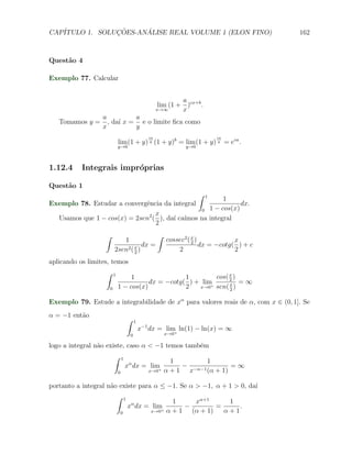CAP´            ¸˜     ´
   ITULO 1. SOLUCOES-ANALISE REAL VOLUME 1 (ELON FINO)                                            162



Quest˜o 4
     a

Exemplo 77. Calcular


                                                                     a
                                                             lim (1 + )cx+b .
                                                            x→∞      x
                  a          a
   Tomamos y =      , da´ x = e o limite ﬁca como
                        ı
                  x          y
                                                       ca                         ca
                               lim (1 + y) y (1 + y)b = lim (1 + y) y = eca .
                               y→0                                     y→0



1.12.4     Integrais impr´prias
                         o

Quest˜o 1
     a
                                                1                            ∫
                                                      1
Exemplo 78. Estudar a convergˆncia da integral
                             e                              dx.
                                               0 1 − cos(x)
                                 x
  Usamos que 1 − cos(x) = 2sen2 ( ), da´ ca´
                                       ı ımos na integral
                                 2
                   ∫                                        ∫
                              1                                 cossec2 ( x )            x
                                       dx =                               2
                                                                              dx = −cotg( ) + c
                           2sen2 ( x )
                                   2
                                                                    2                    2
aplicando os limites, temos
                   ∫       1
                                    1                1        cos( x )
                                          dx = −cotg( ) + lim      x = ∞
                                                                   2
                       0       1 − cos(x)            2   x→0+ sen( )
                                                                   2

Exemplo 79. Estude a integrabilidade de xα para valores reais de α, com x ∈ (0, 1]. Se
α = −1 ent˜o
          a
                                           ∫    1
                                                    x−1 dx = lim ln(1) − ln(x) = ∞
                                                                +
                                            0                   x→0

logo a integral n˜o existe, caso α < −1 temos tamb´m
                 a                                e
                           ∫       1
                                                                 1        1
                                       xα dx = lim                 − −α−1         =∞
                               0
                                                  +    x→0      α+1 x     (α + 1)

portanto a integral n˜o existe para α ≤ −1. Se α > −1, α + 1 > 0, da´
                     a                                              ı
                               ∫       1
                                                                  1    xα+1      1
                                           xα dx = lim               −        =     .
                                   0
                                                      + x→0     α + 1 (α + 1)   α+1
 