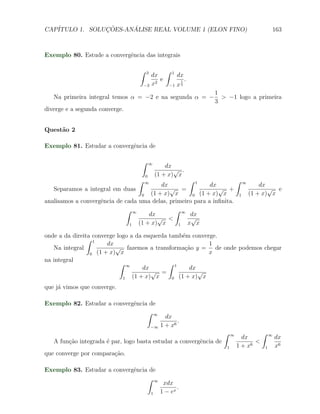 CAP´            ¸˜     ´
   ITULO 1. SOLUCOES-ANALISE REAL VOLUME 1 (ELON FINO)                                                163



Exemplo 80. Estude a convergˆncia das integrais
                            e

                                  ∫       3          ∫   1
                                              dx              dx
                                                 e             1   .
                                      −3      x2         −1   x3
                                                                       1
   Na primeira integral temos α = −2 e na segunda α = −                  > −1 logo a primeira
                                                                       3
diverge e a segunda converge.


Quest˜o 2
     a

Exemplo 81. Estudar a convergˆncia de
                             e

                                      ∫   ∞
                                                      dx
                                                         √ .
                                      0           (1 + x) x
                                  ∫   ∞             ∫ 1               ∫ ∞
                                           dx               dx                dx
   Separamos a integral em duas               √ =              √ +               √ e
                                   0   (1 + x) x     0 (1 + x) x       1  (1 + x) x
analisamos a convergˆncia de cada uma delas, primeiro para a inﬁnita.
                    e
                             ∫ ∞               ∫ ∞
                                      dx            dx
                                          √ <        √
                               1  (1 + x) x     1  x x

onde a da direita converge logo a da esquerda tamb´m converge.
                                                   e
                ∫ 1
                       dx                                  1
   Na integral            √ fazemos a transforma¸ao y = de onde podemos chegar
                                                    c˜
                 0 (1 + x) x                               x
na integral
                            ∫ ∞               ∫ 1
                                     dx               dx
                                        √ =              √
                             1   (1 + x) x     0 (1 + x) x

que j´ vimos que converge.
     a

Exemplo 82. Estudar a convergˆncia de
                             e
                                  ∫ ∞
                                                     dx
                                                          .
                                              −∞   1 + x6
                                                                         ∫     ∞              ∫   ∞
                                                                                     dx               dx
   A fun¸ao integrada ´ par, logo basta estudar a convergˆncia de
        c˜            e                                  e                                <
                                                                           1       1 + x6     1       x6
que converge por compara¸˜o.
                        ca

Exemplo 83. Estudar a convergˆncia de
                             e
                                  ∫ ∞
                                                    xdx
                                                          .
                                              1    1 − ex
 