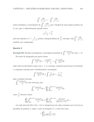 CAP´            ¸˜     ´
   ITULO 1. SOLUCOES-ANALISE REAL VOLUME 1 (ELON FINO)                                                      164



                              ∫   ∞          ∫ ∞
                                   xdx             xdx
                                          =−
                               1  1 − ex      1  ex − 1
                                  ∫ ∞
                                         xdx
ent˜o estudamos a convergˆncia de
    a                     e              x−1
                                             que ´ integral de uma fun¸˜o positiva em
                                                 e                    ca
                                    1  e
[1, ∞), para x suﬁcientemente grande temos
                                          x    x2
                                              < x
                                       ex − 1  e
                                                                                              ∫    ∞
                    x      x                               x2                                           xdx
pois isso equivale a e >      , por´m a integral inﬁnita de x converge e da´
                                   e                                       ı
                          x−1                              e                                   1       ex−1
tamb´m, por compara¸˜o.
      e                ca


Quest˜o 3
     a
                                                                             ∫   ∞
                                                                                     sen(x)
Exemplo 84. Estudar convergˆncia e convergˆncia absoluta de
                           e              e                                                 dx com r > 0.
                                                                             1         xr
   Por meio de integra¸ao por partes temos
                      c˜
                      ∫ x                          x        ∫    x
                          sen(t)       cos(t)                        cos(t)
                              r
                                 dt = − r              −r                   dt
                        1   t            t         1         1        tr+1
onde cada um dos limites acima com x → ∞ converge, a primeira parcela por ser limitada
e a segunda converge pois ´ absolutamente convergente,
                          e
                         ∫ x               ∫ x                           x
                             |cos(t)|            1        1
                                      dt ≤          dt =
                           1   t r+1
                                            1 t
                                                r+1      −rtr            1

logo a integral converge.
   ∫ ∞
         |sen(x)|
                  dx n˜o converge, pois
                      a
     0      xr
                        ∫ ∞                ∑ ∫ 2(n+1)π |sen(x)|
                                            ∞
                             |sen(x)|
                                      dx =                      dx
                          2π    xr         n=1 2nπ
                                                          xr
       1
como      decresce temos
       xr
                ∑ ∫ 2(n+1)π |sen(x)|
                 ∞                        ∑ ∫ 2(n+1)π |sen(x)|
                                           ∞
                                     dx ≥                           dx =
                n=1 2nπ
                               xr         n=1 2nπ
                                                     (2π)r (n + 1)r

   em cada intervalo [2nπ, 2(n + 1)π] a integral tem um valor constante por |sen(x)| ser
peri´dica de per´
    o           ıodo π, ent˜o o valor da integral ´ C, a s´rie ﬁca como
                           a                      e       e
                                      ∑
                                      ∞
                                                   C
                                  =
                                      n=1
                                            (π2)r (n + 1)r
 
