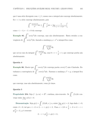 CAP´            ¸˜     ´
   ITULO 1. SOLUCOES-ANALISE REAL VOLUME 1 (ELON FINO)                                                           165



que ´ uma s´rie divergente com r ≤ 1, nesses caso a integral n˜o converge absolutamente.
    e      e                                                  a
Se r > 1 a s´rie converge absolutamente, pois
            e
                   ∫    ∞                             ∫       ∞                              t
                            |sen(x)|                              1                1
                                     dx ≤                            dx = lim
                    1          xr                         1       xr      t→∞ (−r + 1)xr−1
                                                                                             1

como r > −1, r − 1 > 0 ela converge.
               ∫ ∞
Exemplo 85.        sen(x2 )dx converge, mas n˜o absolutamente. Basta estudar a con-
                                              a
             ∫ ∞0
vergˆncia de
    e            sen(x2 )dx, fazendo a mudan¸a y = x2 a integral ﬁca como
                                            c
              1

                                                      ∫       ∞
                                                                  sen(y)
                                                                    √ dy
                                                          1        2 y
                                ∫       ∞
                                            sen(y)                1
que ca´ no caso da integral
      ı                                         r
                                                   dy, com 0 < r = < 1, que converge por´m n˜o
                                                                                        e   a
                                    1         y                   2
absolutamente.


Quest˜o 4
     a
                               ∫    ∞
Exemplo 86. Mostre que                  xsen(x4 )dx converge por´m xsen(x4 ) n˜o ´ limitada. Es-
                                                                e             a e
                                ∫
                                0
                                        ∞
tudamos a convergˆncia de
                 e                          xsen(x4 )dx. Fazemos a mudan¸a x4 = y, a integral ﬁca
                                                                        c
                                    1
como
                                                      ∫       ∞
                                                                  sen(y)
                                                                    √ dy
                                                          1        4 y
que converge, mas n˜o absolutamente, como j´ vimos.
                   a                       a


Quest˜o 5
     a
                                                                                                 ∫   ∞
Propriedade 254. Seja f : [a, ∞) → R , cont´                  +
                                           ınua, n˜o-crescente. Se
                                                  a                                                      f (x)dx con-
                                                                                                 a
verge ent˜o lim xf (x) = 0.
         a
            x→∞
                                             ∫    x
   Demonstra¸˜o. Seja g(x) =
            ca                     f (t)dt, x ≥ a, existe lim g(x) = L, logo dado ε > 0,
                                              a           x→∞
                                                                     x
existe A > 0, tal que x > A ⇒ L − ε < g(x) < L. Para x > 2A ⇒ > A ⇒ L − ε <
                                                                     2
  x
g( ) < L, g ´ crescente
            e
  2
                                         x
                             L − ε < g( ) < g(x) < L,
                                         2
 