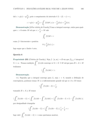 CAP´            ¸˜     ´
   ITULO 1. SOLUCOES-ANALISE REAL VOLUME 1 (ELON FINO)                                                                            166


                 x
da´ ε > g(x) − g( ), pois o comprimento do intervalo ´ L − (L − ε) = ε,
  ı                                                  e
                 2
                                   ∫ x
                              x                      x         x
                 ε > g(x) − g( ) =     f (t)dt ≥ (x − )f (x) = f (x).
                              2     x
                                    2
                                                     2         2
   Demonstra¸˜o.[2-Por crit´rio de Cauchy] Como a integral converge, ent˜o para qual-
                ca            e                                         a
                                x
quer ε > 0 existe M tal que x > > M vale
                                2
                                  ∫ x
                                      f (t)dt < ε
                                                               x
                                                               2


como f ´ decrescente e positiva
       e
                                                                    x
                                                           0≤         f (x) ≤ ε
                                                                    2
logo segue que o limite ´ zero.
                        e


Quest˜o 6
     a

Propriedade 255 (Crit´rio de Cauchy). Seja f : [a, ∞) → R em que f |[a,r] ´ integr´vel
                         e                                                e       a
                           ∫ ∞
∀ r > a . Nessas condi¸˜es
                      co       f (x)dx converge ⇔ ∀ε > 0 ∃ M tal que para B > A > M
                                             a
tenhamos
                                                           ∫   B
                                                       |            f (x)dx| < ε.
                                                               A

        Demonstra¸˜o.
                 ca
        ⇒). Suponha que a integral converge para L, seja ε > 0, usando a deﬁni¸ao de
                                                                              c˜
convergˆncia, podemos tomar M ≥ a suﬁcientemente grande tal que se A ≥ M temos
       e
                               ∫ A
                                                 ε
                             |     f (x)dx − L| < ,
                                a                2
tomando B > A ≥ M temos

    ∫   B                      ∫       B               ∫       A                  ∫     B                       ∫       A
|           f (x)dx − L| = |               f (x)dx −               f (x)dx| = |             f (x)dx − L + L −               f (x)dx| ≤
    A                              a                       a                        a                               a

por desigualdade triangular
                     ∫ B                  ∫                             A
                                                                                               ε ε
                   |     f (x)dx − L| + |                                   f (x)dx − L| ≤      + =ε
                               a                                    a                          2 2
                 ∫   B
logo vale |              f (x)dx − L| < ε como queriamos mostrar.
                  A
 