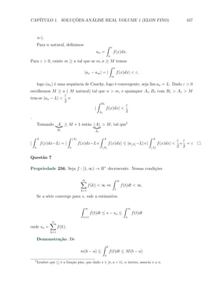CAP´            ¸˜     ´
   ITULO 1. SOLUCOES-ANALISE REAL VOLUME 1 (ELON FINO)                                                                                   167



            ⇐).
            Para n natural, deﬁnimos                                     ∫       n
                                                             an =                    f (x)dx.
                                                                             a
Para ε > 0, existe m ≥ a tal que se m, n ≥ M temos
                                            ∫ n
                             |an − am | = |     f (x)dx| < ε,
                                                                                 m

            logo (an ) ´ uma sequˆncia de Cauchy, logo ´ convergente, seja lim an = L. Dado ε > 0
                       e         e                     e
escolhemos M ≥ a ( M natural) tal que n > m, e quaisquer A1 , B1 com B1 > A1 > M
                 ε
tem-se |an − L| < e
                 2                ∫ B1
                                                  ε
                                |      f (x)dx| <
                                   A1             2
.
            Tomando A ≥ M + 1 ent˜o ⌊A⌋ > M , tal que5
                                 a
                          B1                                A1

    ∫   A                          ∫       ⌊A⌋                   ∫   A                                               ∫   A
                                                                                                                                       ε ε
|            f (x)dx−L| = |                      f (x)dx−L+              f (x)dx| ≤ |a⌊A⌋ −L|+|                              f (x)dx| < + = ε   .
    a                                  a                         ⌊A⌋                                                     ⌊A⌋           2 2

Quest˜o 7
     a

Propriedade 256. Seja f : [1, ∞) → R+ decrescente. Nessas condi¸oes
                                                               c˜

                                                  ∑
                                                  ∞                                  ∫       ∞
                                                        f (k) < ∞ ⇔                              f (t)dt < ∞.
                                                  k=1                                    1

            Se a s´rie converge para s, vale a estimativa
                  e

                                                  ∫   ∞                                           ∫    ∞
                                                          f (t)dt ≤ s − sn ≤                               f (t)dt
                                                   n+1                                             n

                    ∑
                    n
onde sn =                 f (k).
                    k=1

            Demonstra¸˜o. De
                     ca
                                                                     ∫   b
                                                  m(b − a) ≤                 f (t)dt ≤ M (b − a)
                                                                     a
        5
            Lembre que ⌊⌋ ´ a fun¸˜o piso, que dado x ∈ [n, n + 1), n inteiro, associa x a n.
                          e      ca
 