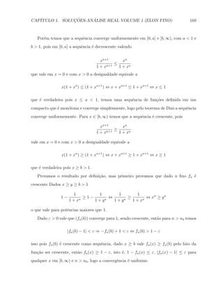 CAP´            ¸˜     ´
   ITULO 1. SOLUCOES-ANALISE REAL VOLUME 1 (ELON FINO)                               169



   Por´m temos que a sequˆncia converge uniformemente em [0, a] e [b, ∞), com a < 1 e
      e                  e
b > 1, pois em [0, a] a sequˆncia ´ decrescente valendo
                            e     e


                                     xn+1       xn
                                            ≤
                                   1 + xn+1   1 + xn
que vale em x = 0 e com x > 0 a desigualdade equivale a

                x(1 + xn ) ≤ (1 + xn+1 ) ⇔ x + xn+1 ≤ 1 + xn+1 ⇔ x ≤ 1

que ´ verdadeira pois x ≤ a < 1, temos uma sequˆncia de fun¸˜es deﬁnida em um
    e                                          e           co
compacto que ´ mon´tona e converge simplesmente, logo pelo teorema de Dini a sequˆncia
             e    o                                                              e
converge uniformemente. Para x ∈ [b, ∞) temos que a sequˆncia ´ crescente, pois
                                                        e     e

                                     xn+1       xn
                                            ≥
                                   1 + xn+1   1 + xn

vale em x = 0 e com x > 0 a desigualdade equivale a

                x(1 + xn ) ≥ (1 + xn+1 ) ⇔ x + xn+1 ≥ 1 + xn+1 ⇔ x ≥ 1

que ´ verdadeira pois x ≥ b > 1.
    e
   Provamos o resultado por deﬁni¸ao, mas primeiro provamos que dado n ﬁxo fn ´
                                 c˜                                           e
crescente Dados x ≥ y ≥ b > 1

                      1         1       1         1
                1−       n
                           ≥1−     n
                                     ⇔     n
                                             ≥        ⇔ xn ≥ y n
                     1+x       1+y     1+y     1 + xn

o que vale para potˆncias maiores que 1.
                   e
   Dado ε > 0 vale que (fn (b)) converge para 1, sendo crescente, ent˜o para n > n0 temos
                                                                     a

                   |fn (b) − 1| < ε ⇒ −fn (b) + 1 < ε ⇔ fn (b) > 1 − ε

isso pois fn (b) ´ crescente como sequˆncia, dado x ≥ b vale fn (x) ≥ fn (b) pelo fato da
                 e                    e
fun¸˜o ser crescente, ent˜o fn (x) ≥ 1 − ε, isto ´, 1 − fn (x) ≤ ε, |fn (x) − 1| ≤ ε para
   ca                    a                       e
qualquer x em [b, ∞) e n > n0 , logo a convergˆncia ´ uniforme.
                                              e     e
 