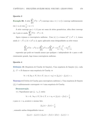 CAP´            ¸˜     ´
   ITULO 1. SOLUCOES-ANALISE REAL VOLUME 1 (ELON FINO)                                      170



Quest˜o 3
     a
                          ∑
                          ∞
Exemplo 88. A s´rie
               e                xk (1 − xk ) converge com x ∈ (−1, 1] e converge uniformemente
                          k=1
               1
em [−a, a] com < a < 1.
               2
   A s´rie converge em (−1, 1) por ser soma de s´ries geom´tricas, al´m disso converge
      e                                         e         e          e
                    ∑
                    ∞
em 1 pois se anula,   1k (1 − 1k ) = 0.
                      k=1
   Agora vejamos a convergˆncia uniforme. Com |x| ≤ a temos |x|k ≤ ak < 1, temos
                          e
ainda |1 − xk | ≤ |1| + |xk | ≤ 2, agora aplicando essas desigualdades na s´rie temos
                                                                           e

              ∑
              ∞                        ∑
                                       ∞                ∑
                                                        ∞
                                                                        ak
                                                                             ∞
                                                                                       an
                    |x (1 − x )| ≤ 2
                      k         k
                                             |x | ≤ 2
                                              k
                                                              ak = 2             =2
              k=n                      k=n              k=n
                                                                       a−1   n        1−a
   express˜o que pode ser tomada menor que qualquer ε independente de x para n suﬁ-
          a
cientemente grande, logo temos convergˆncia uniforme.
                                      e


Quest˜o 4
     a

Deﬁni¸˜o 15 (Sequˆncia de Cauchy de fun¸˜es). Uma sequˆncia de fun¸oes (fn ), cada
     ca          e                     co             e           c˜
fn : T → R chama-se uma sequˆncia de Cauchy ⇔
                            e

             ∀ε > 0, ∃n0 ∈ N | ∀x ∈ T, (m, n > n0 ) ⇒ |fm (x) − fn (x)| < ε.

Teorema 4 (Crit´rio de Cauchy para convergˆncia uniforme.). Uma sequˆncia de fun¸˜es
               e                          e                         e           co
(fn ) ´ uniformemente convergente ⇔ ´ uma sequˆncia de Cauchy.
      e                             e         e

   Demonstra¸˜o.
            ca
   ⇒). Suponhamos que fn →u f , ent˜o
                                   a
                                                                                       ε
                ∀ε > 0, ∃n0 ∈ N | ∀x ∈ T, n > n0 ⇒ |fn (x) − f (x)| <
                                                                                       2
e para m > n0 acontece o mesmo fato
                                                                ε
                                        |fm (x) − f (x)| <
                                                                2
, somando ambas desigualdades tem-se

                    |fm (x) − fn (x)| ≤ |fm (x) − f (x)| + |f (x) − fn (x)| < ε
 