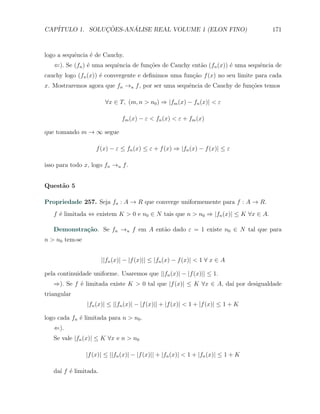 CAP´            ¸˜     ´
   ITULO 1. SOLUCOES-ANALISE REAL VOLUME 1 (ELON FINO)                             171



logo a sequˆncia ´ de Cauchy.
           e     e
   ⇐). Se (fn ) ´ uma sequˆncia de fun¸oes de Cauchy ent˜o (fn (x)) ´ uma sequˆncia de
                e         e           c˜                a           e         e
cauchy logo (fn (x)) ´ convergente e deﬁnimos uma fun¸ao f (x) no seu limite para cada
                     e                               c˜
x. Mostraremos agora que fn →u f , por ser uma sequˆncia de Cauchy de fun¸˜es temos
                                                   e                     co

                        ∀x ∈ T, (m, n > n0 ) ⇒ |fm (x) − fn (x)| < ε

                               fm (x) − ε < fn (x) < ε + fm (x)

que tomando m → ∞ segue

                    f (x) − ε ≤ fn (x) ≤ ε + f (x) ⇒ |fn (x) − f (x)| ≤ ε

isso para todo x, logo fn →u f .


Quest˜o 5
     a

Propriedade 257. Seja fn : A → R que converge uniformemente para f : A → R.
   f ´ limitada ⇔ existem K > 0 e n0 ∈ N tais que n > n0 ⇒ |fn (x)| ≤ K ∀x ∈ A.
     e

   Demonstra¸˜o. Se fn →u f em A ent˜o dado ε = 1 existe n0 ∈ N tal que para
            ca                      a
n > n0 tem-se


                       ||fn (x)| − |f (x)|| ≤ |fn (x) − f (x)| < 1 ∀ x ∈ A

pela continuidade uniforme. Usaremos que ||fn (x)| − |f (x)|| ≤ 1.
   ⇒). Se f ´ limitada existe K > 0 tal que |f (x)| ≤ K ∀x ∈ A, da´ por desigualdade
            e                                                     ı
triangular
                |fn (x)| ≤ ||fn (x)| − |f (x)|| + |f (x)| < 1 + |f (x)| ≤ 1 + K

logo cada fn ´ limitada para n > n0 .
             e
   ⇐).
   Se vale |fn (x)| ≤ K ∀x e n > n0

                |f (x)| ≤ ||fn (x)| − |f (x)|| + |fn (x)| < 1 + |fn (x)| ≤ 1 + K

   da´ f ´ limitada.
     ı e
 