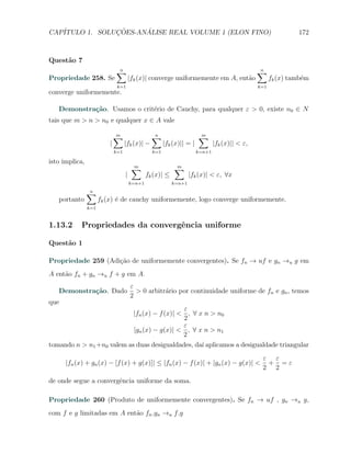 CAP´            ¸˜     ´
   ITULO 1. SOLUCOES-ANALISE REAL VOLUME 1 (ELON FINO)                                                          172



Quest˜o 7
     a
                              ∑
                              n                                                                  ∑
                                                                                                 n
Propriedade 258. Se                     |fk (x)| converge uniformemente em A, ent˜o
                                                                                 a                     fk (x) tamb´m
                                                                                                                  e
                               k=1                                                               k=1
converge uniformemente.

   Demonstra¸˜o. Usamos o crit´rio de Cauchy, para qualquer ε > 0, existe n0 ∈ N
            ca                e
tais que m > n > n0 e qualquer x ∈ A vale

                              ∑
                              m                   ∑
                                                  n                     ∑
                                                                        m
                          |         |fk (x)| −          |fk (x)|| = |           |fk (x)|| < ε,
                              k=1                 k=1                   k=n+1

isto implica,
                                         ∑
                                         m                  ∑
                                                            m
                                    |           fk (x)| ≤           |fk (x)| < ε, ∀x
                                        k=n+1               k=n+1

                ∑
                n
   portanto           fk (x) ´ de cauchy uniformemente, logo converge uniformemente.
                             e
                k=1


1.13.2      Propriedades da convergˆncia uniforme
                                   e

Quest˜o 1
     a

Propriedade 259 (Adi¸˜o de uniformemente convergentes). Se fn → uf e gn →u g em
                    ca
A ent˜o fn + gn →u f + g em A.
     a
                                        ε
   Demonstra¸˜o. Dado
            ca                            > 0 arbitr´rio por continuidade uniforme de fn e gn , temos
                                                    a
                                        2
que
                                             ε
                           |fn (x) − f (x)| < , ∀ x n > n0
                                             2
                                             ε
                           |gn (x) − g(x)| < , ∀ x n > n1
                                             2
tomando n > n1 +n0 valem as duas desigualdades, da´ aplicamos a desigualdade triangular
                                                   ı
                                                                                                  ε ε
      |fn (x) + gn (x) − [f (x) + g(x)]| ≤ |fn (x) − f (x)| + |gn (x) − g(x)| <                    + =ε
                                                                                                  2 2
de onde segue a convergˆncia uniforme da soma.
                       e

Propriedade 260 (Produto de uniformemente convergentes). Se fn → uf , gn →u g,
com f e g limitadas em A ent˜o fn .gn →u f.g
                            a
 