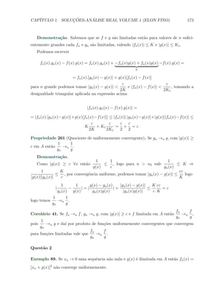 CAP´            ¸˜     ´
   ITULO 1. SOLUCOES-ANALISE REAL VOLUME 1 (ELON FINO)                                       173



   Demonstra¸˜o. Sabemos que se f e g s˜o limitadas ent˜o para valores de n suﬁci-
            ca                         a               a
entemente grandes cada fn e gn s˜o limitadas, valendo |fn (x)| ≤ K e |g(x)| ≤ K1 .
                                a
   Podemos escrever

       fn (x).gn (x) − f (x).g(x) = fn (x).gn (x) + −fn (x)g(x) + fn (x)g(x) −f (x).g(x) =
                                                               0

                      = fn (x).[gn (x) − g(x)] + g(x)[fn (x) − f (x)]
                                                   ε                        ε
para n grande podemos tomar |gn (x) − g(x)| <         e |fn (x) − f (x)| <     , tomando a
                                                  2K                       2K1
desigualdade triangular aplicada na express˜o acima
                                            a


                                  |fn (x).gn (x) − f (x).g(x)| =

= |fn (x).[gn (x)−g(x)]+g(x)[fn (x)−f (x)]| ≤ |fn (x)|.|gn (x)−g(x)|+|g(x)||fn (x)−f (x)| ≤
                                  ε         ε      ε ε
                             K      + K1       = + = ε.
                                 2K       2K1      2 2

Propriedade 261 (Quociente de uniformemente convergente). Se gn →u g, com |g(x)| ≥
             1    1
c em A ent˜o
          a     →u .
             gn   g
   Demonstra¸˜o.
            ca
                                  1       1                             1
   Como |g(x)| ≥ c ∀x ent˜o
                         a            ≤ , logo para n > n0 vale              ≤ K ⇒
                                g(x)      c                           gn (x)
      1         K                                                             cε
               ≤ , por convergˆncia uniforme, podemos tomar |gn (x) − g(x)| ≤
                              e                                                  logo
|g(x)||gn (x)|  c                                                             K
                     1     1       g(x) − gn (x)    |gn (x) − g(x)|   K cε
               |         −     |=|               |=                 ≤      =ε
                   gn (x) g(x)      gn (x)g(x)        |gn (x)g(x)|    c K
             1    1
logo temos      →u .
             gn   g
                                                                                     fn   f
Corol´rio 41. Se fn →u f , gn →u g, com |g(x)| ≥ c e f limitada em A ent˜o
     a                                                                  a               →u ,
                                                                                     gn   g
      1
pois    →u g e da´ por produto de fun¸oes uniformemente convergentes que convergem
                   ı                 c˜
     gn
                                fn   f
para fun¸oes limitadas vale que
        c˜                         →u .
                                gn   g

Quest˜o 2
     a

Exemplo 89. Se xn → 0 uma sequˆncia n˜o nula e g(x) ´ ilimitada em A ent˜o fn (x) =
                              e      a              e                   a
[xn + g(x)]2 n˜o converge uniformemente.
              a
 