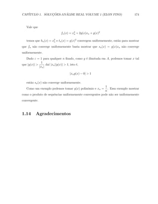 CAP´            ¸˜     ´
   ITULO 1. SOLUCOES-ANALISE REAL VOLUME 1 (ELON FINO)                           174



   Vale que
                            fn (x) = x2 + 2g(x)xn + g(x)2
                                      n


   temos que hn (x) = x2 e tn (x) = g(x)2 convergem uniformemente, ent˜o para mostrar
                       n                                              a
que fn n˜o converge uniformemente basta mostrar que sn (x) = g(x)xn n˜o converge
        a                                                            a
uniformemente.
   Dado ε = 1 para qualquer n ﬁxado, como g ´ ilimitada em A, podemos tomar x tal
                                                e
              1
que |g(x)| >       da´ |xn ||g(x)| > 1, isto ´,
                     ı                       e
             |xn |

                                  |xn g(x) − 0| > 1

   ent˜o sn (x) n˜o converge uniformemente.
      a          a
                                                          1
   Como um exemplo podemos tomar g(x) polinˆmio e xn =
                                           o                . Essa exemplo mostrar
                                                          n
como o produto de sequˆncias uniformemente convergentes pode n˜o ser uniformemente
                      e                                       a
convergente.



1.14      Agradecimentos
 