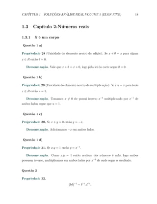 CAP´            ¸˜     ´
   ITULO 1. SOLUCOES-ANALISE REAL VOLUME 1 (ELON FINO)                             18



1.3     Cap´
           ıtulo 2-N´ meros reais
                    u

1.3.1    R ´ um corpo
           e

Quest˜o 1 a)
     a

Propriedade 28 (Unicidade do elemento neutro da adi¸ao). Se x + θ = x para algum
                                                   c˜
x ∈ R ent˜o θ = 0.
         a

   Demonstra¸˜o. Vale que x + θ = x + 0, logo pela lei do corte segue θ = 0.
            ca


Quest˜o 1 b)
     a

Propriedade 29 (Unicidade do elemento neutro da multiplica¸ao). Se x.u = x para todo
                                                          c˜
x ∈ R ent˜o u = 1.
         a

   Demonstra¸˜o. Tomamos x ̸= 0 ele possui inverso x−1 multiplicando por x−1 de
            ca
ambos lados segue que u = 1.


Quest˜o 1 c)
     a

Propriedade 30. Se x + y = 0 ent˜o y = −x.
                                a

   Demonstra¸˜o. Adicionamos −x em ambos lados.
            ca


Quest˜o 1 d)
     a

Propriedade 31. Se x.y = 1 ent˜o y = x−1 .
                              a

   Demonstra¸˜o. Como x.y = 1 ent˜o nenhum dos n´meros ´ nulo, logo ambos
            ca                   a              u      e
possuem inverso, multiplicamos em ambos lados por x−1 de onde segue o resultado.


Quest˜o 2
     a

Propriedade 32.
                                  (bd)−1 = b−1 .d−1 .
 