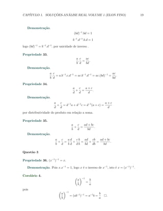CAP´            ¸˜     ´
   ITULO 1. SOLUCOES-ANALISE REAL VOLUME 1 (ELON FINO)                               19



   Demonstra¸˜o.
            ca
                                       (bd)−1 .bd = 1

                                      b−1 .d−1 .b.d = 1

logo (bd)−1 = b−1 .d−1 . por unicidade de inverso .

Propriedade 33.
                                         a c ac
                                          . = .
                                         b d bd
   Demonstra¸˜o.
            ca
                    a c                                          ac
                     . = a.b−1 .c.d−1 = ac.b−1 .d−1 = ac.(bd)−1 = .
                    b d                                          bd

Propriedade 34.
                                      a c  a+c
                                       + =     .
                                      d d   d
   Demonstra¸˜o.
            ca
                        a c                                a+c
                         + = d−1 a + d−1 c = d−1 (a + c) =
                        d d                                 d
por distributividade do produto em rela¸ao a soma.
                                       c˜

Propriedade 35.
                                     a c  ad + bc
                                      + =         .
                                     b d    bd
   Demonstra¸˜o.
            ca
                         a c  ad cb   ad cb   ad + bc
                          + =   +   =   +   =         .
                         b d  bd db   bd db     bd

Quest˜o 3
     a

Propriedade 36. (x−1 )−1 = x.

   Demonstra¸˜o. Pois x.x−1 = 1, logo x ´ o inverso de x−1 , isto ´ x = (x−1 )−1 .
            ca                          e                         e

Corol´rio 4.
     a
                                        ( )−1
                                         a      b
                                              =
                                         b      a
pois
                           ( )−1
                            a                          b
                                 = (ab−1 )−1 = a−1 b =       .
                            b                          a
 