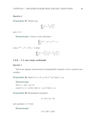CAP´            ¸˜     ´
   ITULO 1. SOLUCOES-ANALISE REAL VOLUME 1 (ELON FINO)                           20



Quest˜o 4
     a

Propriedade 37. Mostrar que
                                      ∑
                                      n
                                                   1 − xn+1
                                            xk =
                                      k=0
                                                     1−x

para x ̸= 1.

   Demonstra¸˜o. Usamos a soma telesc´pica
            ca                       o
                                ∑
                                n
                                      xk+1 − xk = xn+1 − 1
                                k=0


como xk+1 − xk = xk (x − 1) ent˜o
                               a

                              ∑
                              n
                                           xn+1 − 1   1 − xn+1
                                    xk =            =          .
                              k=0
                                            x−1         1−x


1.3.2        R ´ um corpo ordenado
               e

Quest˜o 1
     a

   Vamos dar algumas demonstra¸oes da desigualdade triangular e tirar a quest˜o como
                              c˜                                             a
corol´rio.
     a

Propriedade 38. Sejam 0 ≤ x e 0 ≤ y. Se x2 ≤ y 2 ent˜o x ≤ y.
                                                    a

   Demonstra¸˜o.
            ca
   Vale (x − y)(x + y) ≤ 0
   como 0 ≤= x + y deve valer (x − y) ≤ 0 da´ x ≤ y .
                                            ı

Propriedade 39 (Desigualdade triangular).

                                      |a + b| ≤ |a| + |b|

para quaisquer a e b reais.

   Demonstra¸˜o.
            ca
                                      a.b ≤ |ab| = |a||b|
 