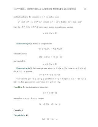 CAP´            ¸˜     ´
   ITULO 1. SOLUCOES-ANALISE REAL VOLUME 1 (ELON FINO)                                     21



multiplicando por 2 e somando a2 + b2 em ambos lados

     a2 + 2ab + b2 = (a + b)2 ≤ a2 + 2|a||b| + b2 = |a|2 + 2|a||b| + |b|2 = (|a| + |b|)2

logo (|a + b|)2 ≤ (|a| + |b|)2 de onde segue usando a propriedade anterior


                                     |a + b| ≤ |a| + |b|.




   Demonstra¸˜o.[2] Valem as desigualdades
            ca

                              −|a| ≤ a ≤ |a|, −|b| ≤ b ≤ |b|

somando ambas
                              −(|b| + |a|) ≤ a + b ≤ |b| + |a|

que equivale `
             a
                                     |a + b| ≤ |a| + |b|.

   Demonstra¸˜o.[3] Sabemos que vale sempre x ≤ |x| e y ≤ |y| ent˜o x + y ≤ |x| + |y|,
            ca                                                   a
da´ se 0 ≤ x + y temos
  ı
                                |x + y| = x + y ≤ |x| + |y|.

   Vale tamb´m que −x ≤ |x| e y ≤ |y| ent˜o se x + y < 0 segue |x + y| = −(x + y) ≤
            e                            a
|x| + |y|. Em qualquer dos casos temos |x + y| ≤ |x| + |y|.

Corol´rio 5. Na desigualdade triangular
     a

                                     |a + b| ≤ |a| + |b|

tomando a = x − y , b = y − z segue

                                |x − z| ≤ |x − y| + |y − z|


Quest˜o 2
     a

Propriedade 40.
                                    ||a| − |b|| ≤ |a − b|.
 