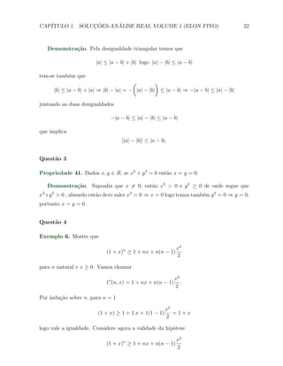 CAP´            ¸˜     ´
   ITULO 1. SOLUCOES-ANALISE REAL VOLUME 1 (ELON FINO)                                 22



   Demonstra¸˜o. Pela desigualdade triangular temos que
            ca

                        |a| ≤ |a − b| + |b| logo |a| − |b| ≤ |a − b|

tem-se tamb´m que
           e
                                         (         )
      |b| ≤ |a − b| + |a| ⇒ |b| − |a| = − |a| − |b| ≤ |a − b| ⇒ −|a − b| ≤ |a| − |b|

juntando as duas desigualdades

                              −|a − b| ≤ |a| − |b| ≤ |a − b|

que implica
                                   ||a| − |b|| ≤ |a − b|.


Quest˜o 3
     a

Propriedade 41. Dados x, y ∈ R, se x2 + y 2 = 0 ent˜o x = y = 0.
                                                   a

   Demonstra¸˜o. Suponha que x ̸= 0, ent˜o x2 > 0 e y 2 ≥ 0 de onde segue que
            ca                          a
x2 +y 2 > 0 , absurdo ent˜o deve valer x2 = 0 ⇒ x = 0 logo temos tamb´m y 2 = 0 ⇒ y = 0,
                         a                                           e
portanto x = y = 0.


Quest˜o 4
     a

Exemplo 6. Mostre que

                                                        x2
                            (1 + x) ≥ 1 + nx + n(n − 1)
                                    n
                                                        2

para n natural e x ≥ 0. Vamos chamar

                                                            x2
                            C(n, x) = 1 + nx + n(n − 1)        .
                                                            2

Por indu¸˜o sobre n, para n = 1
        ca

                                                        x2
                        (1 + x) ≥ 1 + 1.x + 1(1 − 1)       =1+x
                                                        2

logo vale a igualdade. Considere agora a validade da hip´tese
                                                        o

                                                            x2
                            (1 + x)n ≥ 1 + nx + n(n − 1)
                                                            2
 
