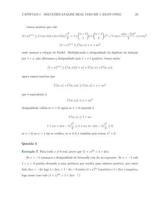 CAP´            ¸˜     ´
   ITULO 1. SOLUCOES-ANALISE REAL VOLUME 1 (ELON FINO)                                23



   vamos mostrar que vale
                                     (    ) (    )
                               x2     n+1     n+1 2         n(n − 1)x2
(1+x) n+1
            ≥ 1+(n+1)x+(n+1)(n) = 1+       x+     x = 1+nx+            +x+nx2
                               2       1       2                2

                              (1 + x)n+1 ≥ C(n, x) + x + nx2

onde usamos a rela¸˜o de Stiefel. Multiplicando a desigualdade da hip´tese da indu¸ao
                  ca                                                 o            c˜
por 1 + x, n˜o alteramos a desigualdade pois 1 + x ´ positivo, temos ent˜o
            a                                      e                    a

                      (1 + x)n+1 ≥ C(n, x)(1 + x) = C(n, x) + C(n, x)x

agora vamos mostrar que

                          C(n, x) + C(n, x)x ≥ C(n, x) + x + nx2

que ´ equivalente `
    e             a
                                    C(n, x)x ≥ x + nx2

desigualdade v´lida se x = 0, agora se x > 0 equivale `
              a                                       a

                                     C(n, x) ≥ 1 + nx

                                          x2                    x2
                      1 + nx + n(n − 1)      ≥ 1 + nx ⇔ n(n − 1) ≥ 0
                                          2                     2
se n = 0 ou n = 1 ela se veriﬁca, se n ̸= 0, 1 tamb´m pois temos x2 > 0.
                                                   e


Quest˜o 5
     a

Exemplo 7. Para todo x ̸= 0 real, prove que (1 + x)2n > 1 + 2nx.
   Se x > −1 tomamos a desigualdade de bernoulli com 2n no expoente. Se x < −1 vale
1 + x < 0 por´m elevando a uma potˆncia par resulta num n´mero positivo, por outro
             e                    e                      u
lado 2nx < −2n logo 1 + 2nx < 1 − 2n < 0 ent˜o (1 + x)2n ´ positivo e 1 + 2nx ´ negativo,
                                            a            e                    e
logo nesse caso vale (1 + x)2n > 1 + 2nx       .
 